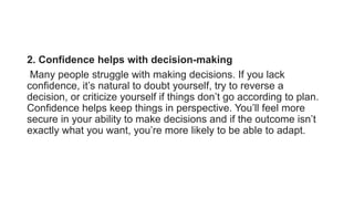 2. Confidence helps with decision-making
Many people struggle with making decisions. If you lack
confidence, it’s natural to doubt yourself, try to reverse a
decision, or criticize yourself if things don’t go according to plan.
Confidence helps keep things in perspective. You’ll feel more
secure in your ability to make decisions and if the outcome isn’t
exactly what you want, you’re more likely to be able to adapt.
 