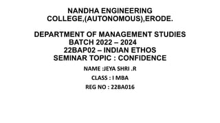NANDHA ENGINEERING
COLLEGE,(AUTONOMOUS),ERODE.
DEPARTMENT OF MANAGEMENT STUDIES
BATCH 2022 – 2024
22BAP02 – INDIAN ETHOS
SEMINAR TOPIC : CONFIDENCE
NAME :JEYA SHRI .R
CLASS : I MBA
REG NO : 22BA016
 