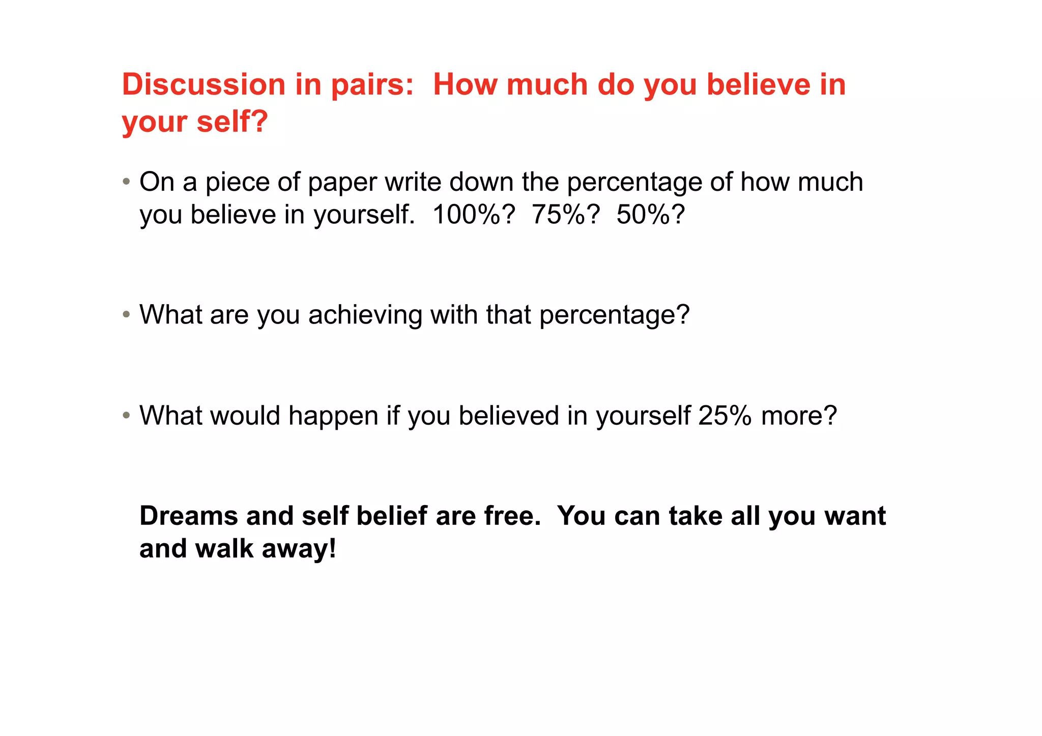 Discussion in pairs: How much do you believe in
your self?
• On a piece of paper write down the percentage of how much
you believe in yourself. 100%? 75%? 50%?
• What are you achieving with that percentage?
• What would happen if you believed in yourself 25% more?
Dreams and self belief are free. You can take all you want
and walk away!
 
