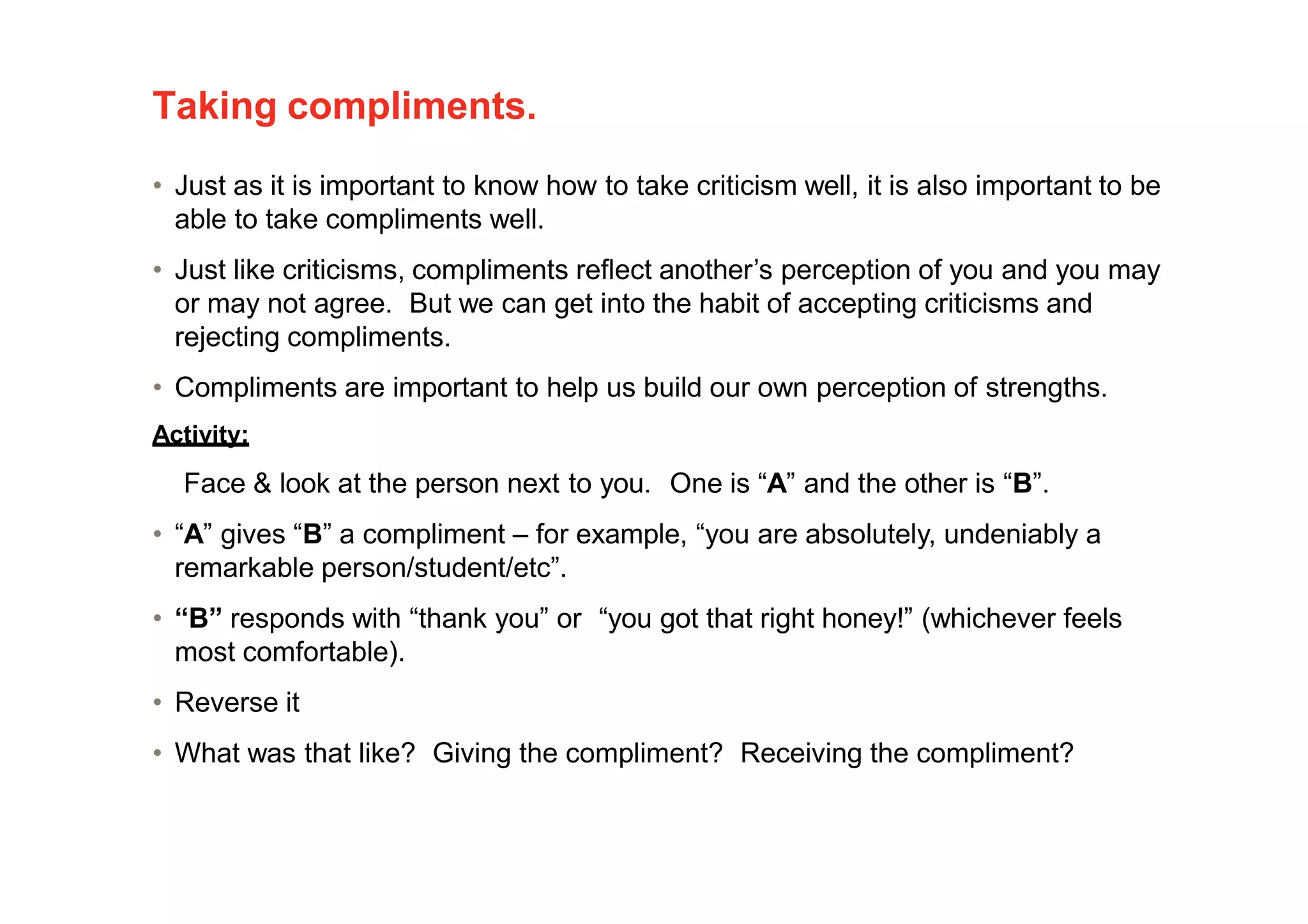 Taking compliments.
• Just as it is important to know how to take criticism well, it is also important to be
able to take compliments well.
• Just like criticisms, compliments reflect another’s perception of you and you may
or may not agree. But we can get into the habit of accepting criticisms and
rejecting compliments.
• Compliments are important to help us build our own perception of strengths.
Activity:
Face & look at the person next to you. One is “A” and the other is “B”.
• “A” gives “B” a compliment – for example, “you are absolutely, undeniably a
remarkable person/student/etc”.
• “B” responds with “thank you” or “you got that right honey!” (whichever feels
most comfortable).
• Reverse it
• What was that like? Giving the compliment? Receiving the compliment?
 