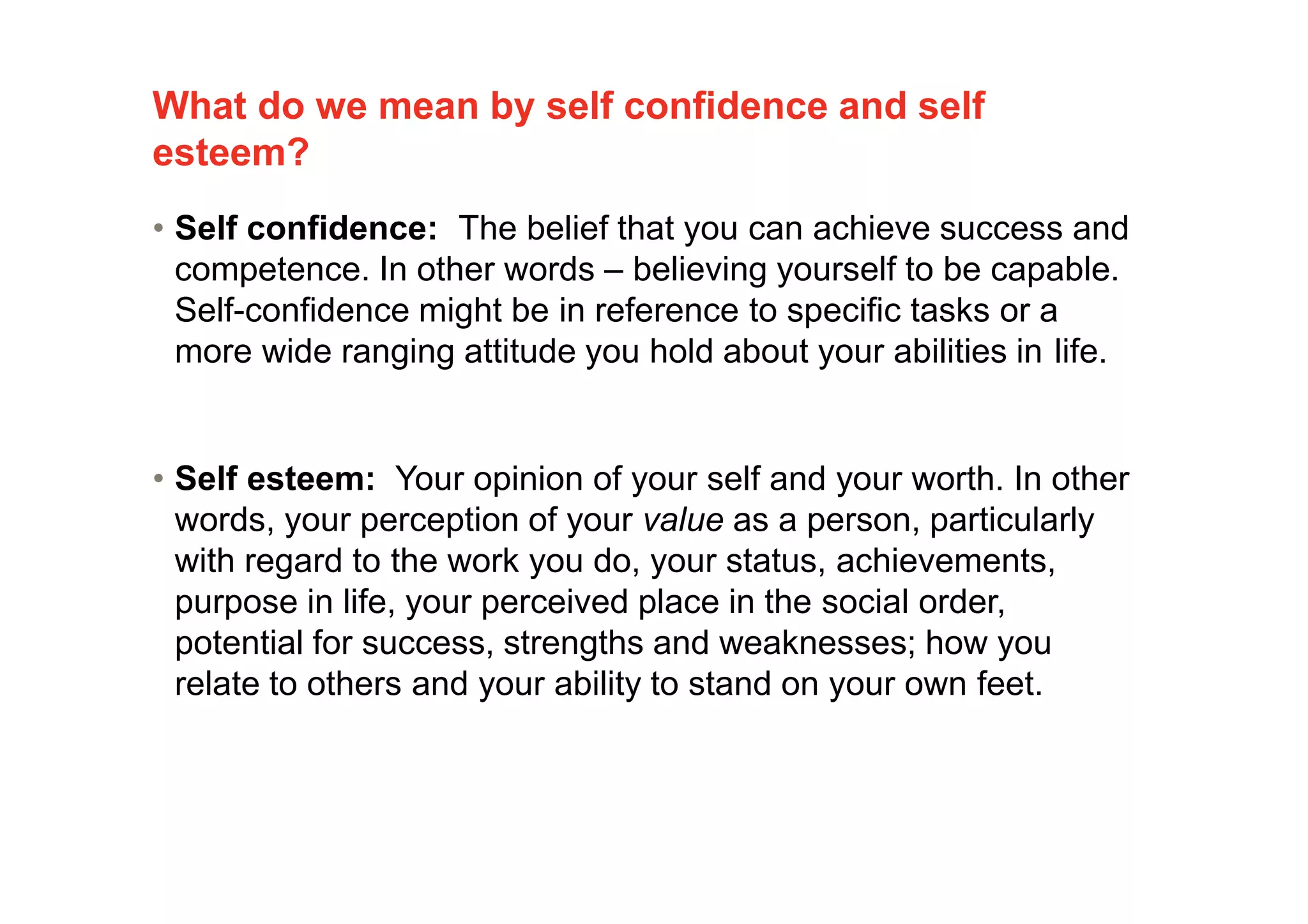 What do we mean by self confidence and self
esteem?
3
• Self confidence: The belief that you can achieve success and
competence. In other words – believing yourself to be capable.
Self-confidence might be in reference to specific tasks or a
more wide ranging attitude you hold about your abilities in life.
• Self esteem: Your opinion of your self and your worth. In other
words, your perception of your value as a person, particularly
with regard to the work you do, your status, achievements,
purpose in life, your perceived place in the social order,
potential for success, strengths and weaknesses; how you
relate to others and your ability to stand on your own feet.
 