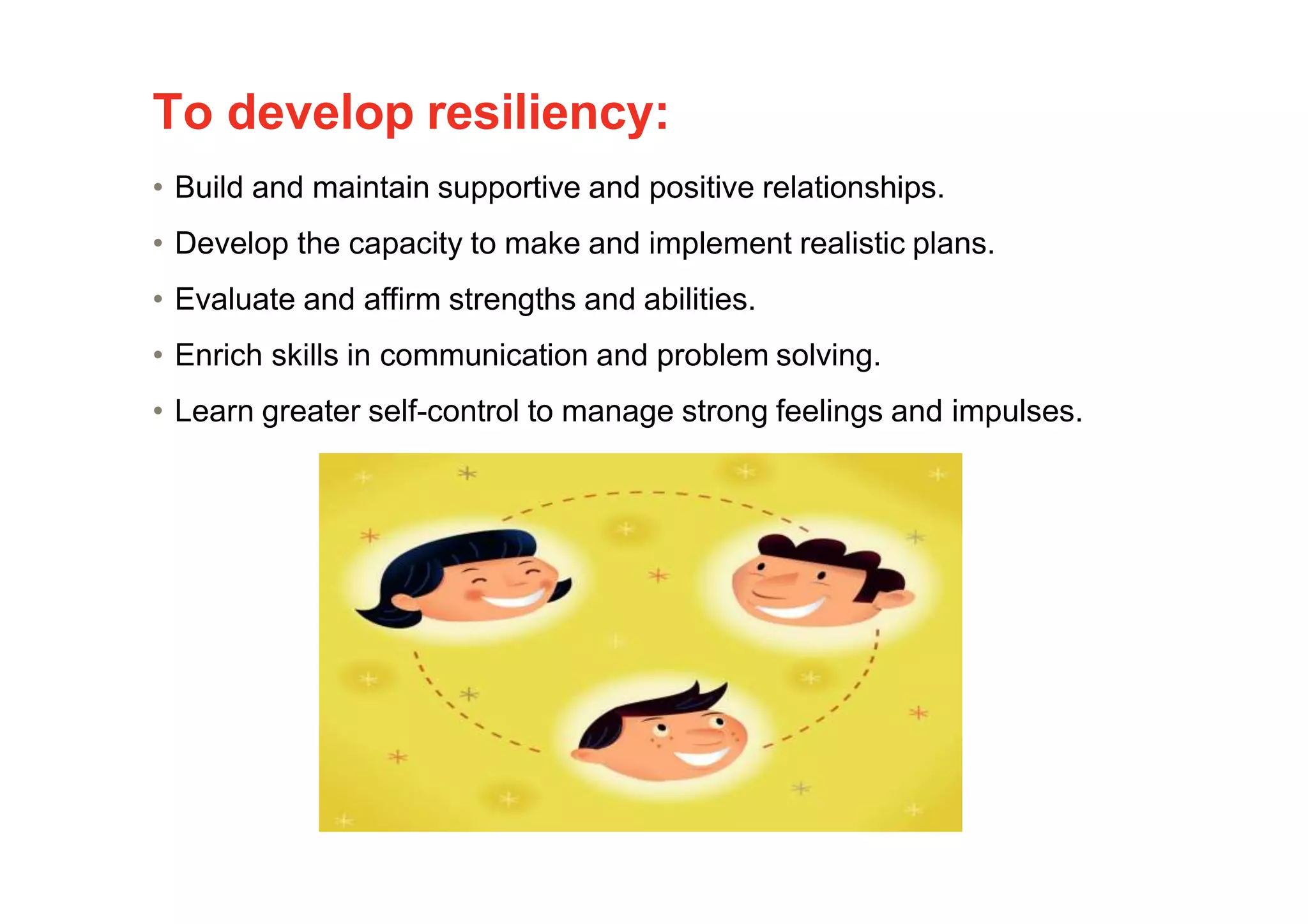 To develop resiliency:
• Build and maintain supportive and positive relationships.
• Develop the capacity to make and implement realistic plans.
• Evaluate and affirm strengths and abilities.
• Enrich skills in communication and problem solving.
• Learn greater self-control to manage strong feelings and impulses.
 