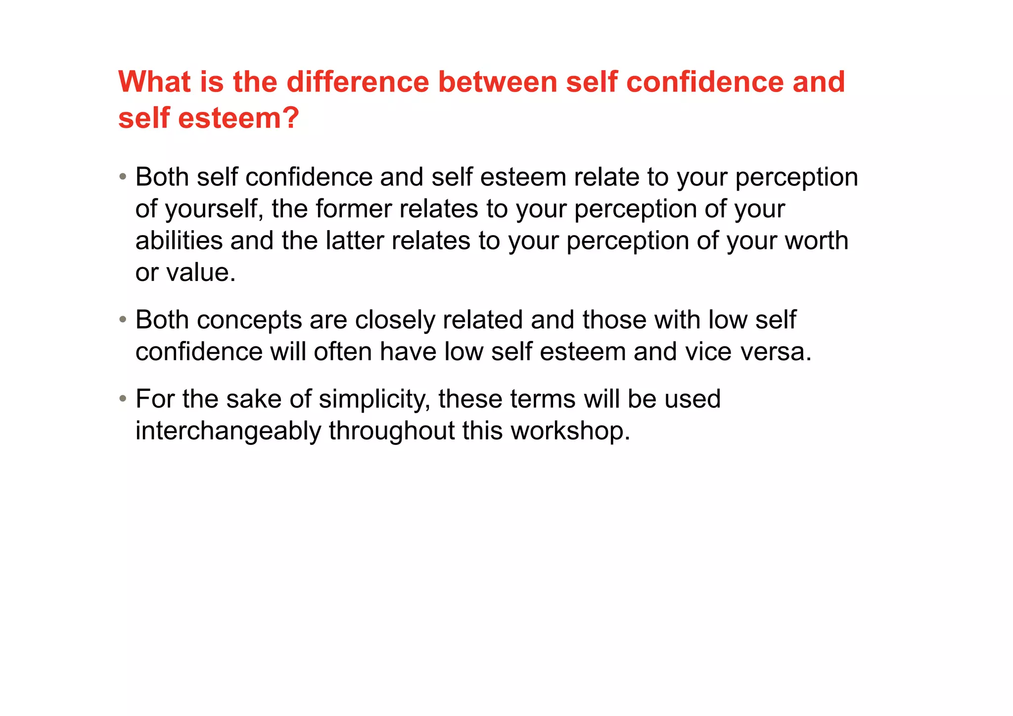 What is the difference between self confidence and
self esteem?
4
• Both self confidence and self esteem relate to your perception
of yourself, the former relates to your perception of your
abilities and the latter relates to your perception of your worth
or value.
• Both concepts are closely related and those with low self
confidence will often have low self esteem and vice versa.
• For the sake of simplicity, these terms will be used
interchangeably throughout this workshop.
 