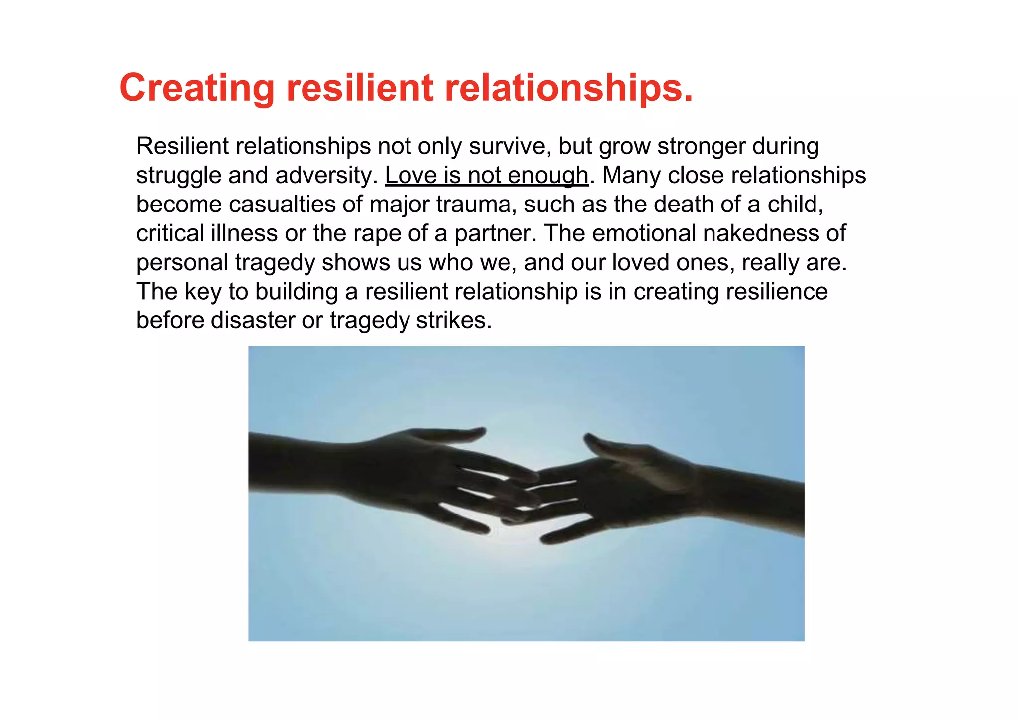 Creating resilient relationships.
Resilient relationships not only survive, but grow stronger during
struggle and adversity. Love is not enough. Many close relationships
become casualties of major trauma, such as the death of a child,
critical illness or the rape of a partner. The emotional nakedness of
personal tragedy shows us who we, and our loved ones, really are.
The key to building a resilient relationship is in creating resilience
before disaster or tragedy strikes.
 