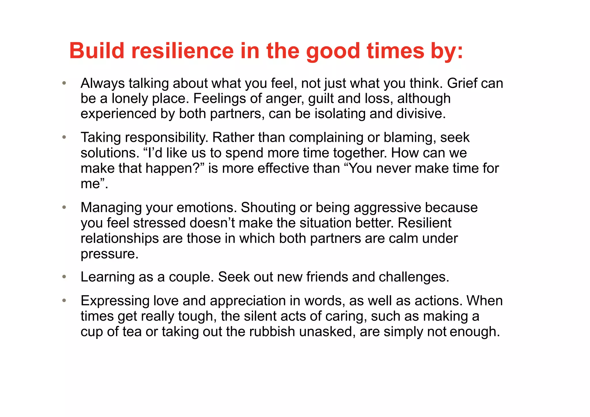 Build resilience in the good times by:
• Always talking about what you feel, not just what you think. Grief can
be a lonely place. Feelings of anger, guilt and loss, although
experienced by both partners, can be isolating and divisive.
• Taking responsibility. Rather than complaining or blaming, seek
solutions. “I’d like us to spend more time together. How can we
make that happen?” is more effective than “You never make time for
me”.
• Managing your emotions. Shouting or being aggressive because
you feel stressed doesn’t make the situation better. Resilient
relationships are those in which both partners are calm under
pressure.
• Learning as a couple. Seek out new friends and challenges.
• Expressing love and appreciation in words, as well as actions. When
times get really tough, the silent acts of caring, such as making a
cup of tea or taking out the rubbish unasked, are simply not enough.
 