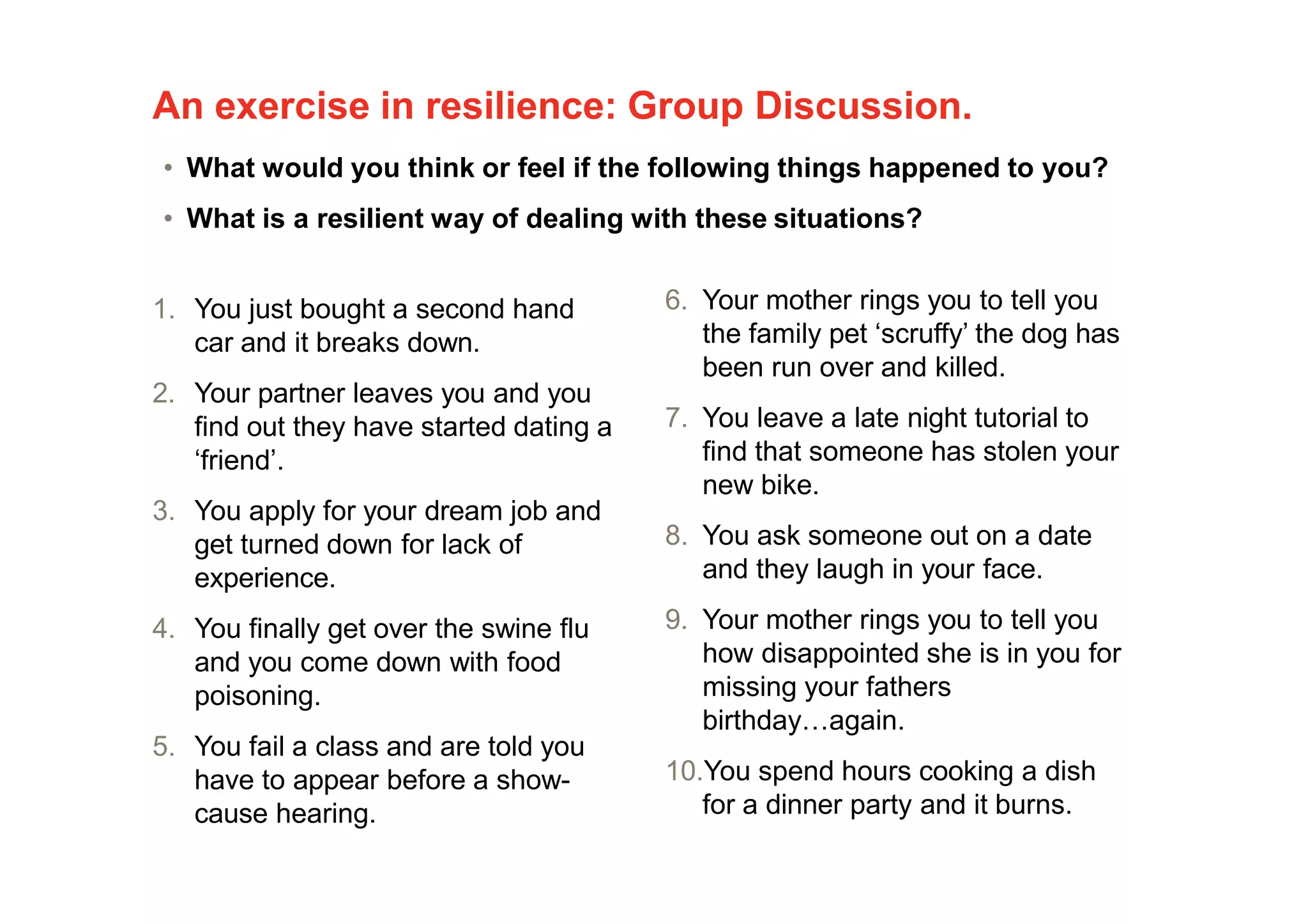 An exercise in resilience: Group Discussion.
1. You just bought a second hand
car and it breaks down.
2. Your partner leaves you and you
find out they have started dating a
‘friend’.
3. You apply for your dream job and
get turned down for lack of
experience.
4. You finally get over the swine flu
and you come down with food
poisoning.
5. You fail a class and are told you
have to appear before a show-
cause hearing.
6. Your mother rings you to tell you
the family pet ‘scruffy’ the dog has
been run over and killed.
7. You leave a late night tutorial to
find that someone has stolen your
new bike.
8. You ask someone out on a date
and they laugh in your face.
9. Your mother rings you to tell you
how disappointed she is in you for
missing your fathers
birthday…again.
10.You spend hours cooking a dish
for a dinner party and it burns.
• What would you think or feel if the following things happened to you?
• What is a resilient way of dealing with these situations?
 