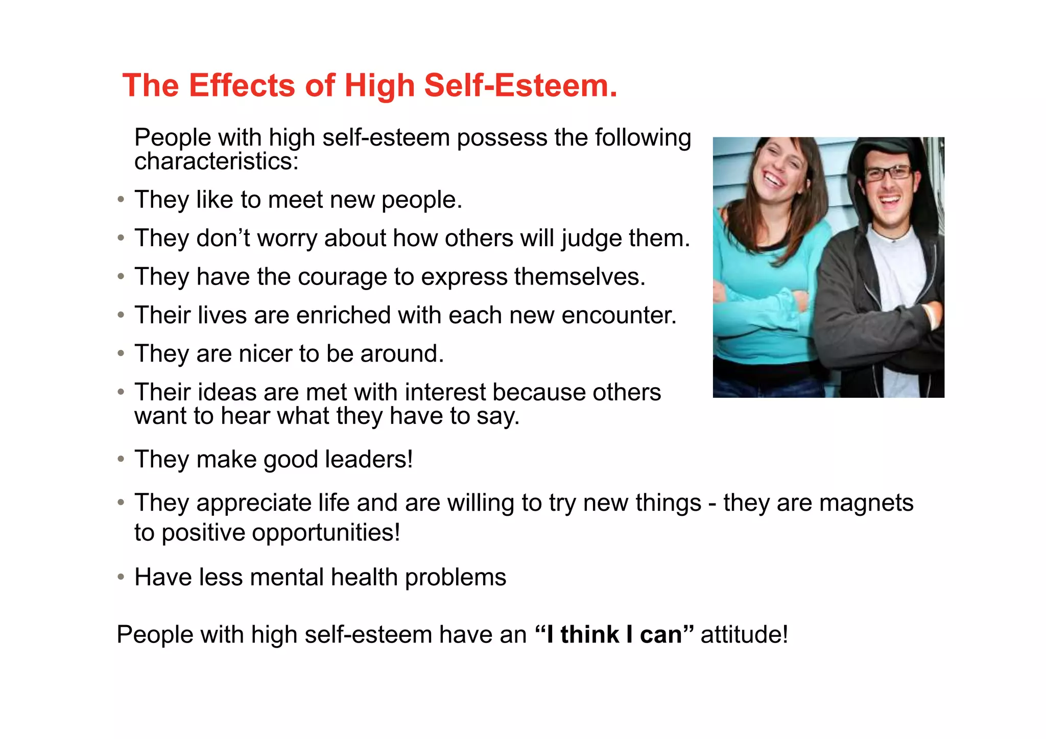 The Effects of High Self-Esteem.
People with high self-esteem possess the following
characteristics:
• They like to meet new people.
• They don’t worry about how others will judge them.
• They have the courage to express themselves.
• Their lives are enriched with each new encounter.
• They are nicer to be around.
• Their ideas are met with interest because others
want to hear what they have to say.
• They make good leaders!
• They appreciate life and are willing to try new things - they are magnets
to positive opportunities!
• Have less mental health problems
People with high self-esteem have an “I think I can” attitude!
7
 