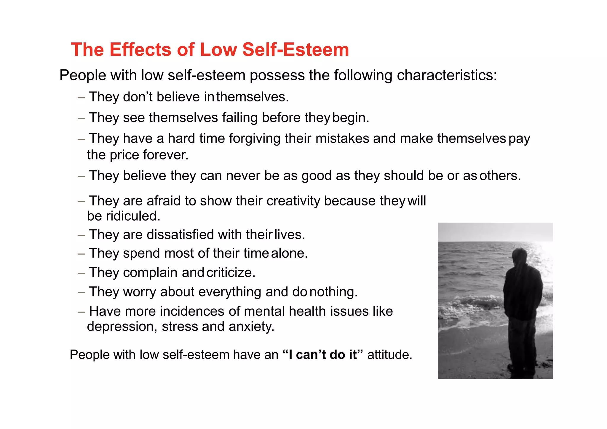 The Effects of Low Self-Esteem
People with low self-esteem possess the following characteristics:
– They don’t believe inthemselves.
– They see themselves failing before theybegin.
– They have a hard time forgiving their mistakes and make themselvespay
the price forever.
– They believe they can never be as good as they should be or asothers.
– They are afraid to show their creativity because theywill
be ridiculed.
– They are dissatisfied with theirlives.
– They spend most of their timealone.
– They complain andcriticize.
– They worry about everything and donothing.
– Have more incidences of mental health issues like
depression, stress and anxiety.
People with low self-esteem have an “I can’t do it” attitude.
8
 