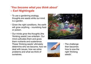 ‘You become what you think about’
– Earl Nightingale
• To use a gardening analogy,
thoughts are seeds while our mind
is a garden.
• Given the right conditions, the earth
will grow anything - nourishing food
or poison.
• Our minds grow the thoughts (the
'thinking seeds') we entertain. Our
mind cultivates them and gives
them nutrients and sustenance.
These 'thinking seeds' ultimately
determine who we become, how we
deal with issues, how we solve
problems and what we think of
ourselves.
• The challenge
then becomes
how to sow the
right 'thinking
seeds'.
 