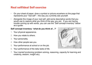Real self/Ideal Self exercise
• On your sheet of paper, draw a symbol or picture anywhere on the page that
represents your “real self” – the way you currently see yourself.
• Alongside this image of your real self, add some descriptive words that you
would use to capture what you think of the way you are. If you are having
trouble coming up with words, you can use the “Self concept inventory” below
as a guide:
Self concept inventory: ‘what do you think of…?’
1. Your physical appearance.
2. How you relate to others.
3. Your personality.
4. How other people see you.
5. Your performance at school or on the job.
6. Your performance of the daily tasks of life.
7. Your mental functioning (problem solving, reasoning, capacity for learning and
creativity, wisdom, insight etc).
 