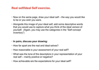 Real self/Ideal Self exercise.
• Now on the same page, draw your ideal self – the way you would like
to be or you wish you were.
• Alongside this image of your ideal self, add some descriptive words
that you would use to capture what you think of the ideal version of
yourself. (Again, you may use the categories in the “Self concept
inventory”)
• In pairs, discuss your drawing:
• How far apart are the real and ideal selves?
• How reasonable is your assessment of your real self?
• What was the tone of the descriptors in your representation of your
real self – mainly positive or negative?
• How achievable are the expectations for your ideal self?
 