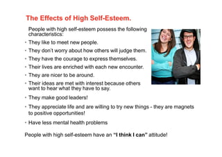 The Effects of High Self-Esteem.
People with high self-esteem possess the following
characteristics:
• They like to meet new people.
• They don’t worry about how others will judge them.
• They have the courage to express themselves.
• Their lives are enriched with each new encounter.
• They are nicer to be around.
• Their ideas are met with interest because others
want to hear what they have to say.
• They make good leaders!
• They appreciate life and are willing to try new things - they are magnets
to positive opportunities!
• Have less mental health problems
People with high self-esteem have an “I think I can” attitude!
7
 