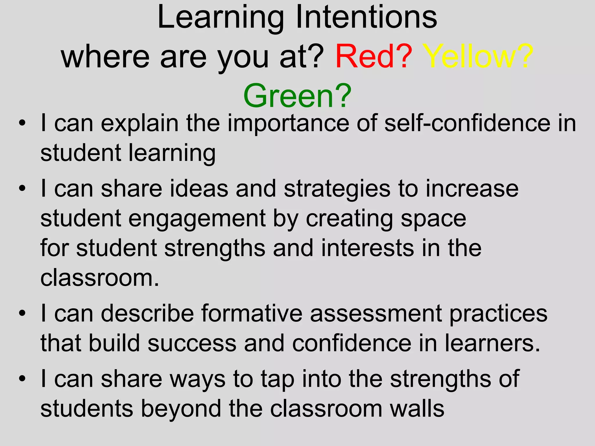 Learning Intentions
where are you at? Red? Yellow?
Green?
• I can explain the importance of self-confidence in
student learning
• I can share ideas and strategies to increase
student engagement by creating space
for student strengths and interests in the
classroom.
• I can describe formative assessment practices
that build success and confidence in learners.
• I can share ways to tap into the strengths of
students beyond the classroom walls
 