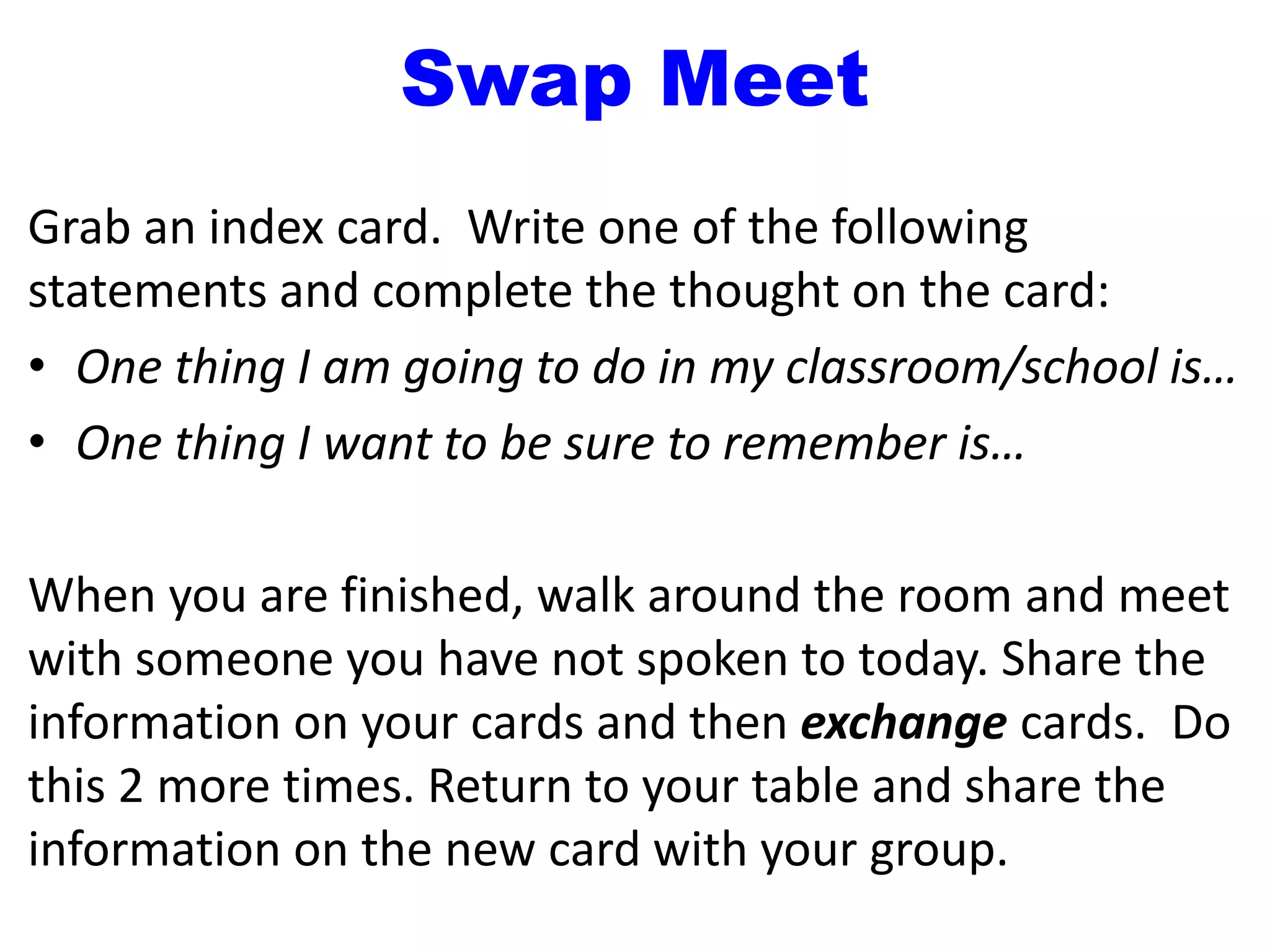 Swap Meet
Grab an index card. Write one of the following
statements and complete the thought on the card:
• One thing I am going to do in my classroom/school is…
• One thing I want to be sure to remember is…
When you are finished, walk around the room and meet
with someone you have not spoken to today. Share the
information on your cards and then exchange cards. Do
this 2 more times. Return to your table and share the
information on the new card with your group.
 