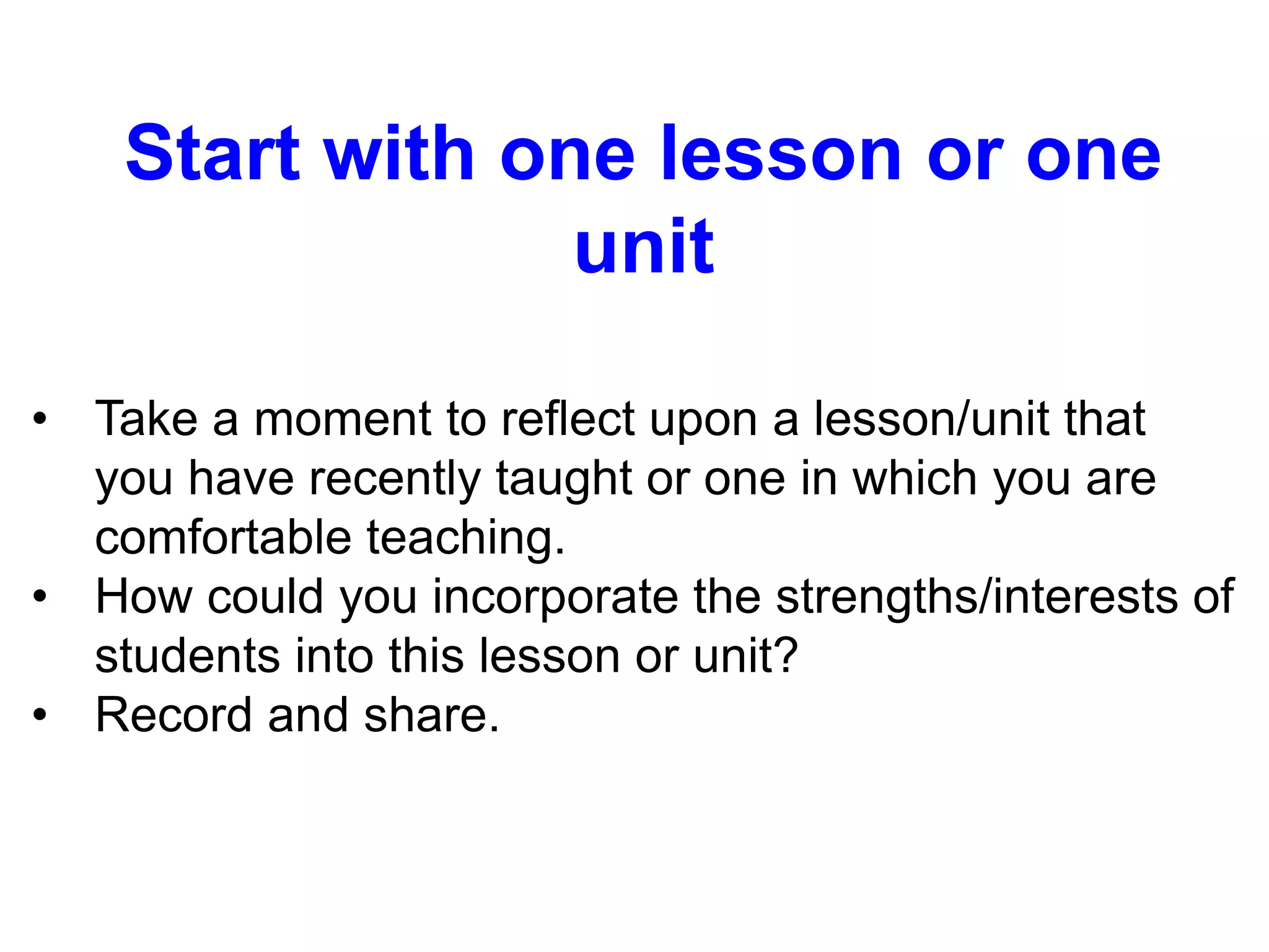 Start with one lesson or one
unit
• Take a moment to reflect upon a lesson/unit that
you have recently taught or one in which you are
comfortable teaching.
• How could you incorporate the strengths/interests of
students into this lesson or unit?
• Record and share.
 