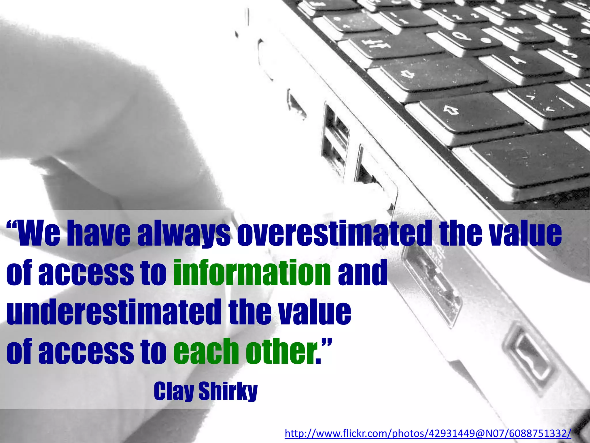 “We have always overestimated the value
of access to information and
underestimated the value
of access to each other.”
Clay Shirky
http://www.flickr.com/photos/42931449@N07/6088751332/
 