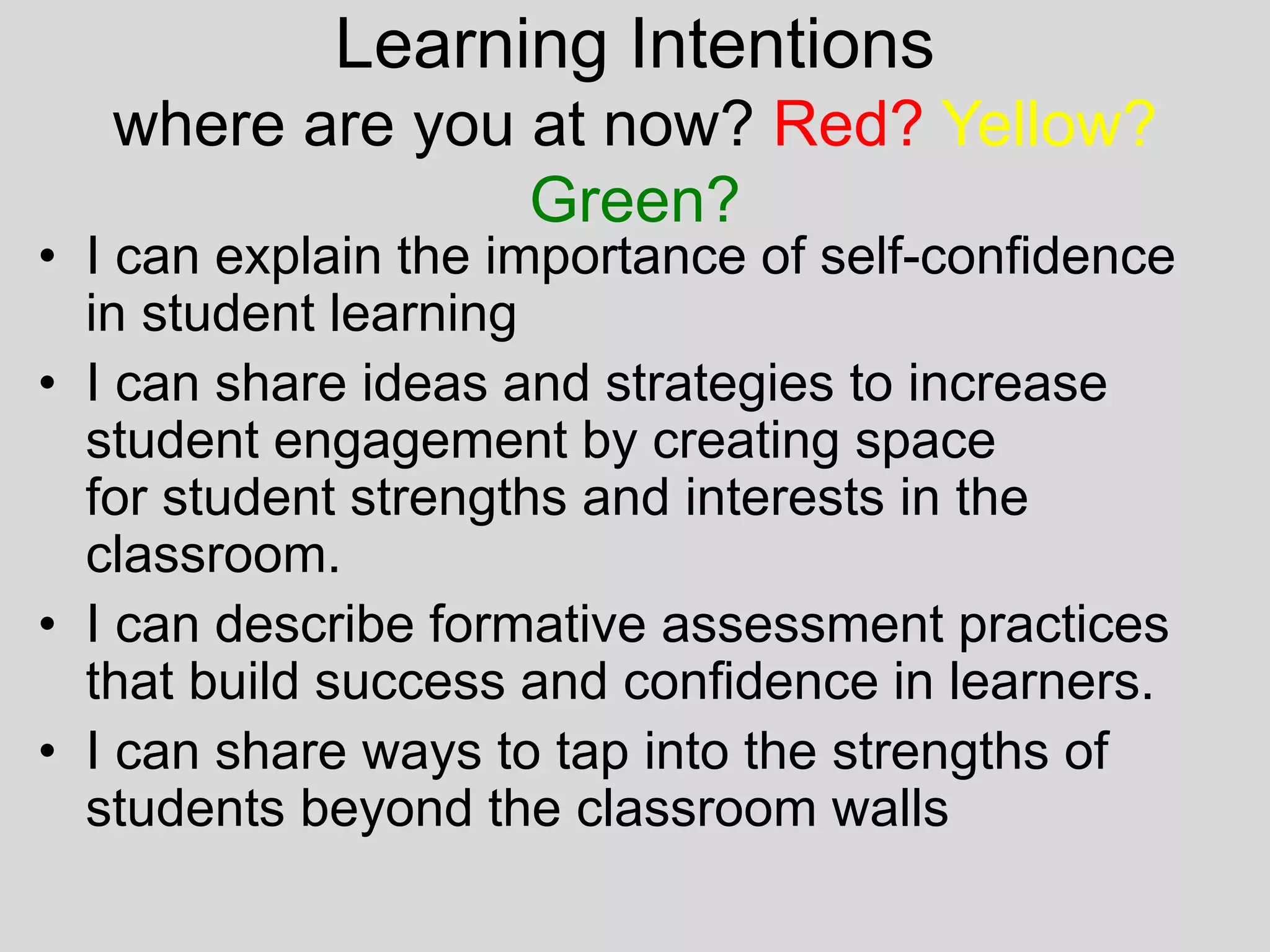 Learning Intentions
where are you at now? Red? Yellow?
Green?
• I can explain the importance of self-confidence
in student learning
• I can share ideas and strategies to increase
student engagement by creating space
for student strengths and interests in the
classroom.
• I can describe formative assessment practices
that build success and confidence in learners.
• I can share ways to tap into the strengths of
students beyond the classroom walls
 