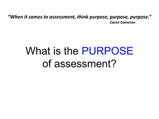 What is the PURPOSE
of assessment?
“When it comes to assessment, think purpose, purpose, purpose.”
Caren Cameron
 