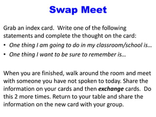 Swap Meet
Grab an index card. Write one of the following
statements and complete the thought on the card:
• One thing I am going to do in my classroom/school is…
• One thing I want to be sure to remember is…
When you are finished, walk around the room and meet
with someone you have not spoken to today. Share the
information on your cards and then exchange cards. Do
this 2 more times. Return to your table and share the
information on the new card with your group.
 