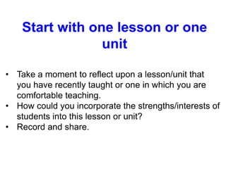 Start with one lesson or one
unit
• Take a moment to reflect upon a lesson/unit that
you have recently taught or one in which you are
comfortable teaching.
• How could you incorporate the strengths/interests of
students into this lesson or unit?
• Record and share.
 