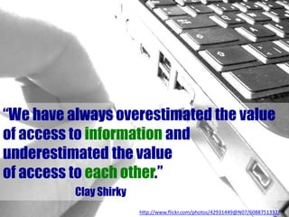 “We have always overestimated the value
of access to information and
underestimated the value
of access to each other.”
Clay Shirky
http://www.flickr.com/photos/42931449@N07/6088751332/
 