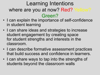 Learning Intentions
where are you at now? Red? Yellow?
Green?
• I can explain the importance of self-confidence
in student learning
• I can share ideas and strategies to increase
student engagement by creating space
for student strengths and interests in the
classroom.
• I can describe formative assessment practices
that build success and confidence in learners.
• I can share ways to tap into the strengths of
students beyond the classroom walls
 