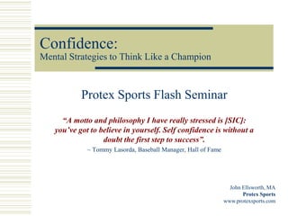 Confidence:
Mental Strategies to Think Like a Champion



           Protex Sports Flash Seminar
     “A motto and philosophy I have really stressed is [SIC]:
   you’ve got to believe in yourself. Self confidence is without a
                  doubt the first step to success”.
             ~ Tommy Lasorda, Baseball Manager, Hall of Fame




                                                                 John Ellsworth, MA
                                                                      Protex Sports
                                                               www.protexsports.com
 
