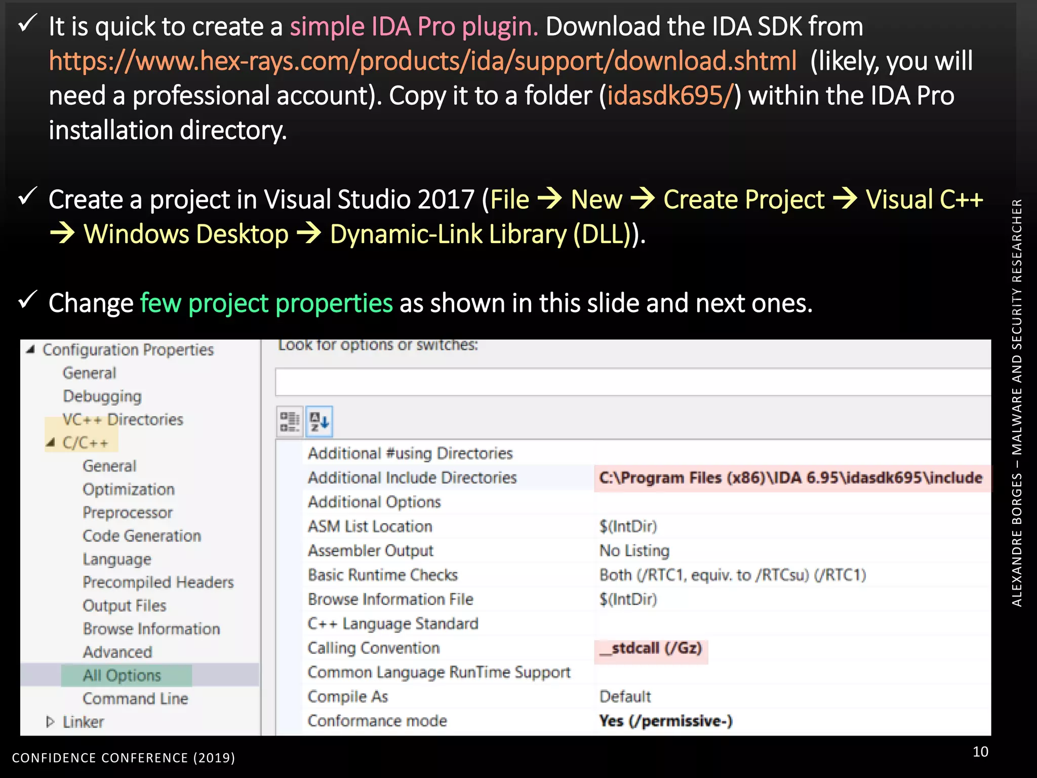 CONFIDENCE CONFERENCE (2019) 10
ALEXANDREBORGES–MALWAREANDSECURITYRESEARCHER
 It is quick to create a simple IDA Pro plugin. Download the IDA SDK from
https://www.hex-rays.com/products/ida/support/download.shtml (likely, you will
need a professional account). Copy it to a folder (idasdk695/) within the IDA Pro
installation directory.
 Create a project in Visual Studio 2017 (File  New  Create Project  Visual C++
 Windows Desktop  Dynamic-Link Library (DLL)).
 Change few project properties as shown in this slide and next ones.
 