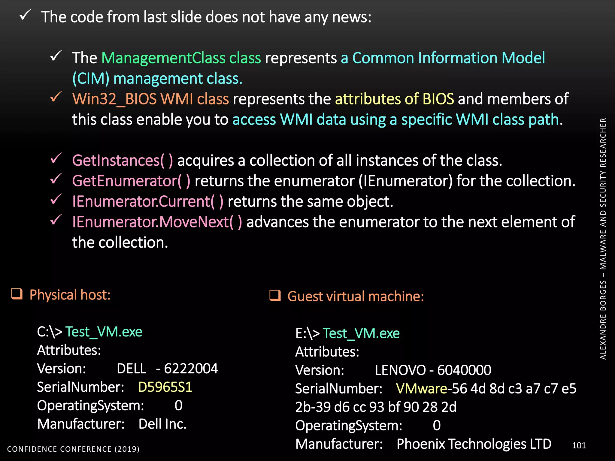 CONFIDENCE CONFERENCE (2019) 101
ALEXANDREBORGES–MALWAREANDSECURITYRESEARCHER
 The code from last slide does not have any news:
 The ManagementClass class represents a Common Information Model
(CIM) management class.
 Win32_BIOS WMI class represents the attributes of BIOS and members of
this class enable you to access WMI data using a specific WMI class path.
 GetInstances( ) acquires a collection of all instances of the class.
 GetEnumerator( ) returns the enumerator (IEnumerator) for the collection.
 IEnumerator.Current( ) returns the same object.
 IEnumerator.MoveNext( ) advances the enumerator to the next element of
the collection.
 Physical host:
C:> Test_VM.exe
Attributes:
Version: DELL - 6222004
SerialNumber: D5965S1
OperatingSystem: 0
Manufacturer: Dell Inc.
 Guest virtual machine:
E:> Test_VM.exe
Attributes:
Version: LENOVO - 6040000
SerialNumber: VMware-56 4d 8d c3 a7 c7 e5
2b-39 d6 cc 93 bf 90 28 2d
OperatingSystem: 0
Manufacturer: Phoenix Technologies LTD
 