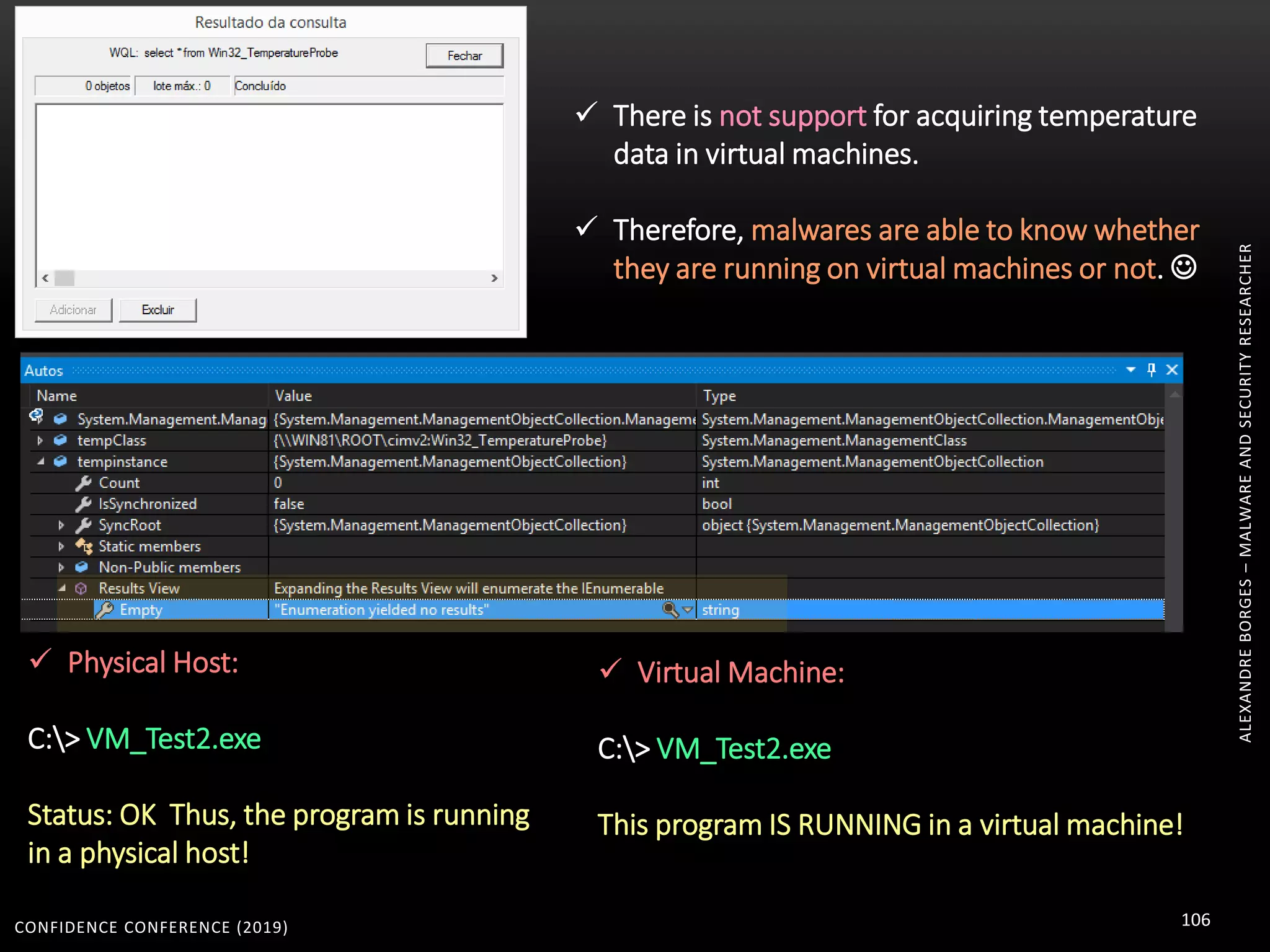 CONFIDENCE CONFERENCE (2019) 106
ALEXANDREBORGES–MALWAREANDSECURITYRESEARCHER
 There is not support for acquiring temperature
data in virtual machines.
 Therefore, malwares are able to know whether
they are running on virtual machines or not. 
 Physical Host:
C:> VM_Test2.exe
Status: OK Thus, the program is running
in a physical host!
 Virtual Machine:
C:> VM_Test2.exe
This program IS RUNNING in a virtual machine!
 