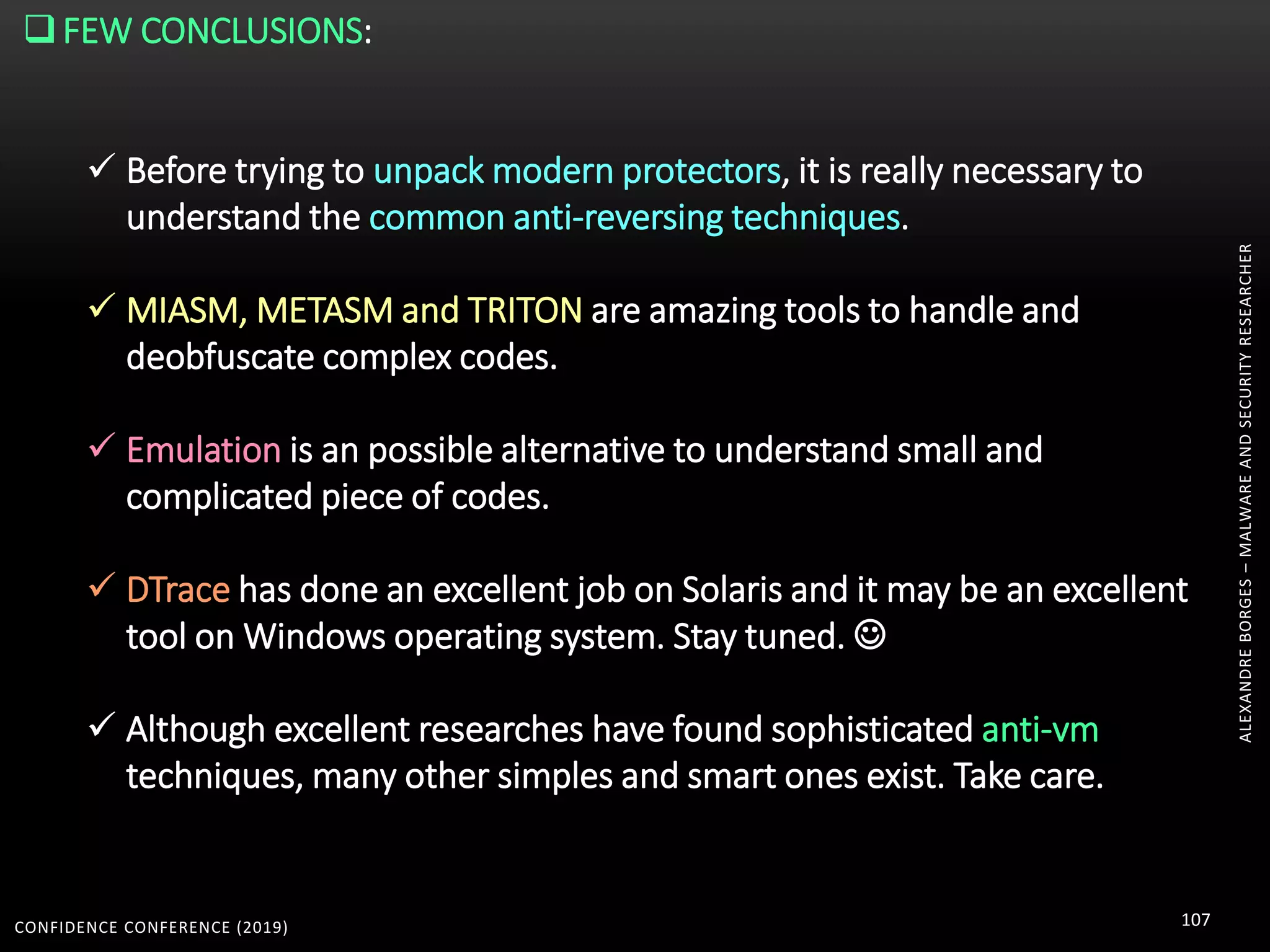 CONFIDENCE CONFERENCE (2019) 107
ALEXANDREBORGES–MALWAREANDSECURITYRESEARCHER
FEW CONCLUSIONS:
 Before trying to unpack modern protectors, it is really necessary to
understand the common anti-reversing techniques.
 MIASM, METASM and TRITON are amazing tools to handle and
deobfuscate complex codes.
 Emulation is an possible alternative to understand small and
complicated piece of codes.
 DTrace has done an excellent job on Solaris and it may be an excellent
tool on Windows operating system. Stay tuned. 
 Although excellent researches have found sophisticated anti-vm
techniques, many other simples and smart ones exist. Take care.
 
