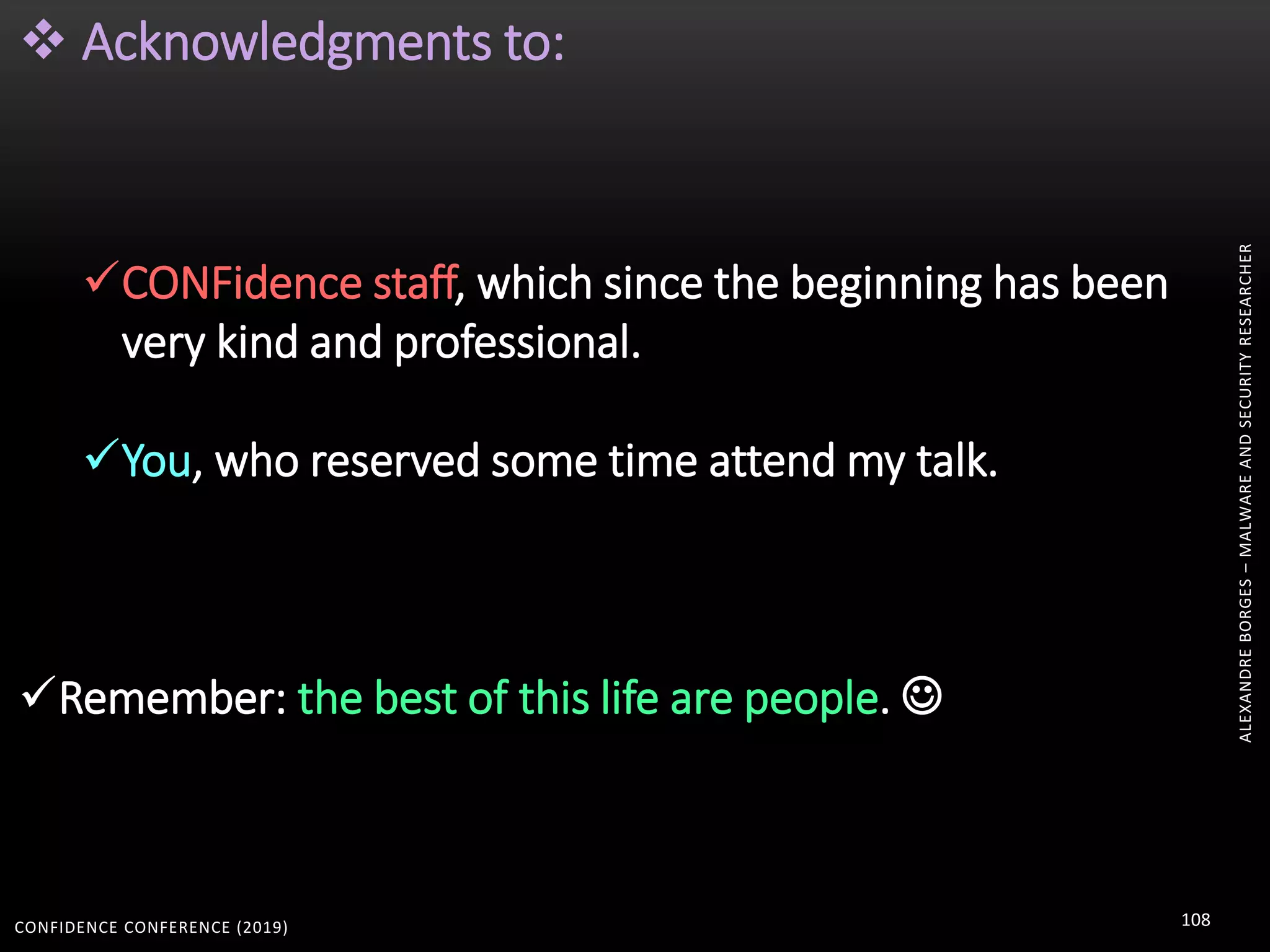 CONFIDENCE CONFERENCE (2019) 108
ALEXANDREBORGES–MALWAREANDSECURITYRESEARCHER
 Acknowledgments to:
CONFidence staff, which since the beginning has been
very kind and professional.
You, who reserved some time attend my talk.
Remember: the best of this life are people. 
 