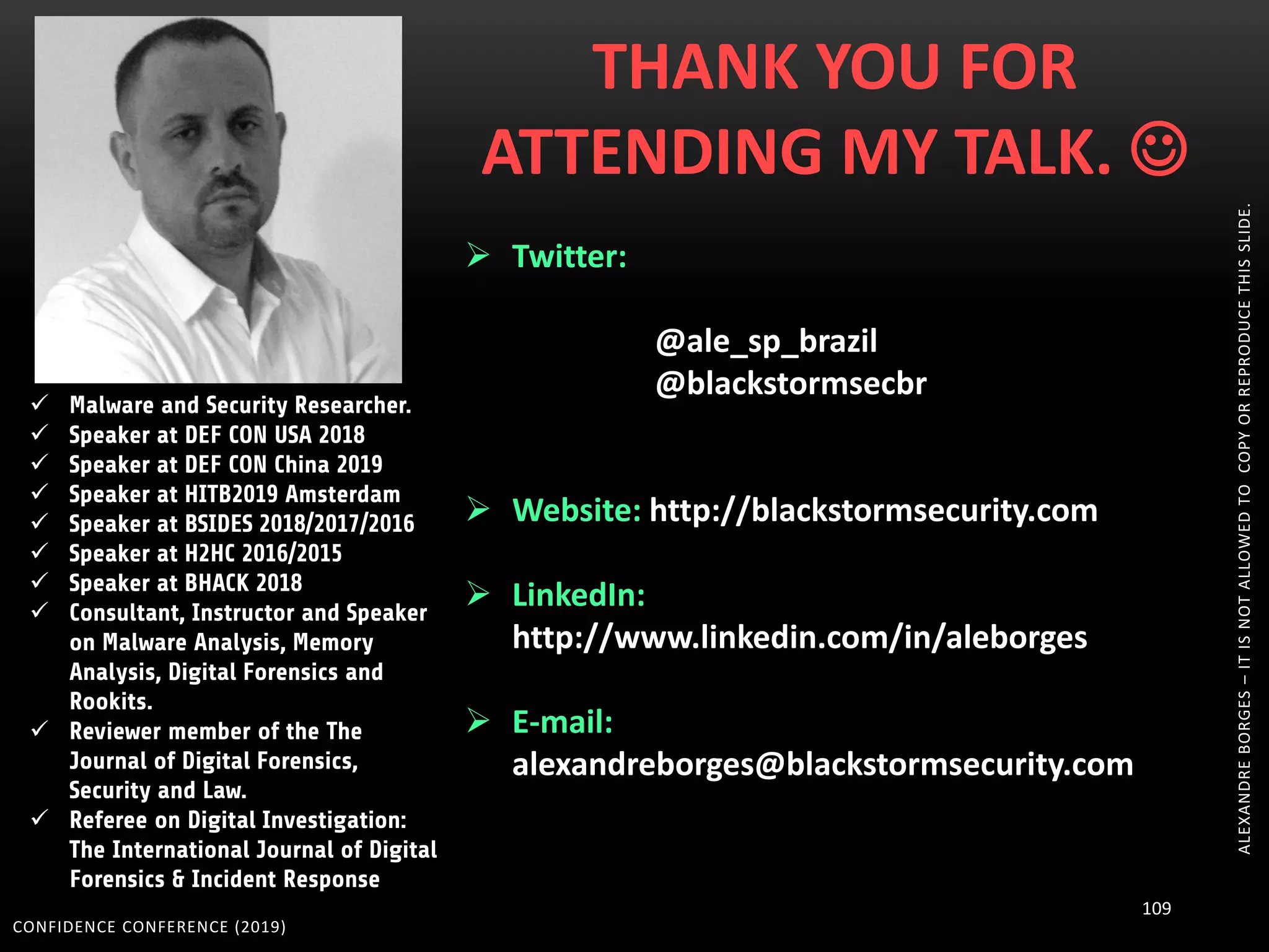 CONFIDENCE CONFERENCE (2019)
109
ALEXANDREBORGES–ITISNOTALLOWEDTOCOPYORREPRODUCETHISSLIDE.
 Malware and Security Researcher.
 Speaker at DEF CON USA 2018
 Speaker at DEF CON China 2019
 Speaker at HITB2019 Amsterdam
 Speaker at BSIDES 2018/2017/2016
 Speaker at H2HC 2016/2015
 Speaker at BHACK 2018
 Consultant, Instructor and Speaker
on Malware Analysis, Memory
Analysis, Digital Forensics and
Rookits.
 Reviewer member of the The
Journal of Digital Forensics,
Security and Law.
 Referee on Digital Investigation:
The International Journal of Digital
Forensics & Incident Response
THANK YOU FOR
ATTENDING MY TALK. 
 Twitter:
@ale_sp_brazil
@blackstormsecbr
 Website: http://blackstormsecurity.com
 LinkedIn:
http://www.linkedin.com/in/aleborges
 E-mail:
alexandreborges@blackstormsecurity.com
 