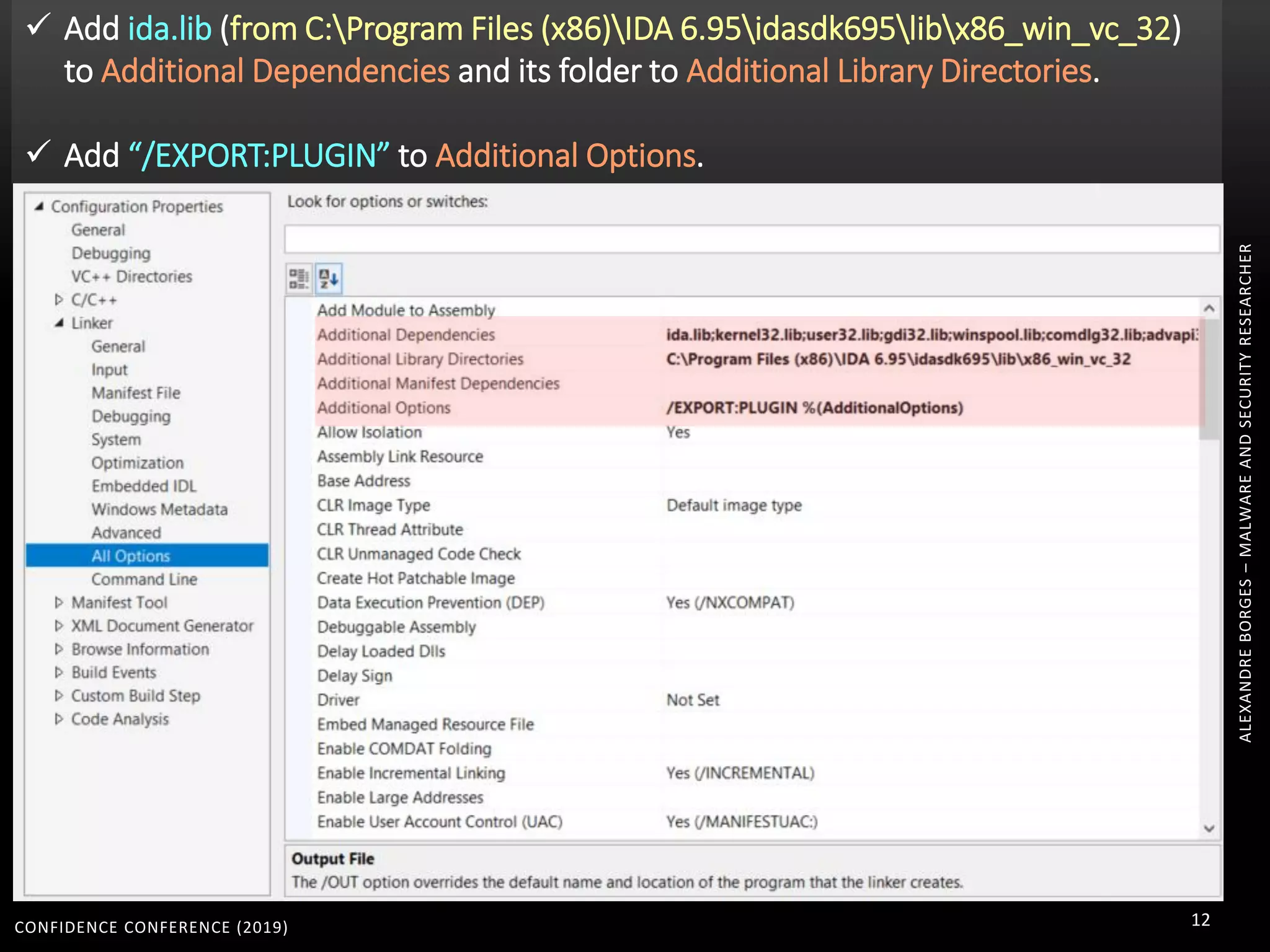 CONFIDENCE CONFERENCE (2019) 12
ALEXANDREBORGES–MALWAREANDSECURITYRESEARCHER
 Add ida.lib (from C:Program Files (x86)IDA 6.95idasdk695libx86_win_vc_32)
to Additional Dependencies and its folder to Additional Library Directories.
 Add “/EXPORT:PLUGIN” to Additional Options.
 
