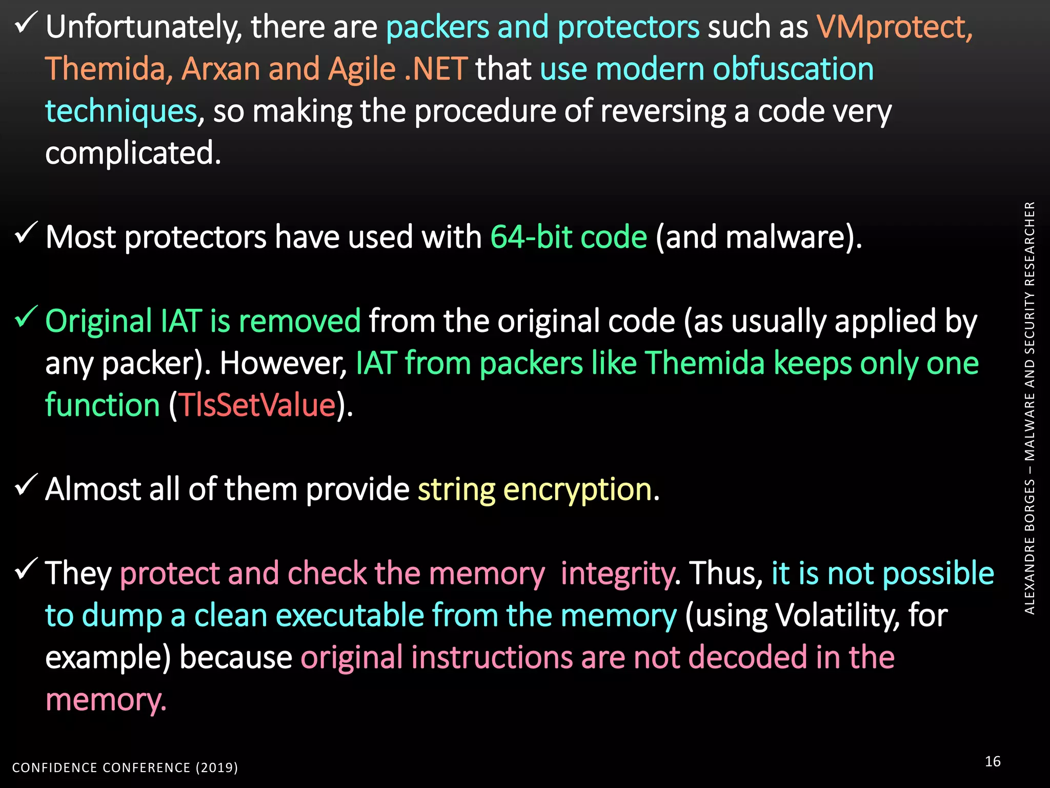 CONFIDENCE CONFERENCE (2019) 16
ALEXANDREBORGES–MALWAREANDSECURITYRESEARCHER
 Unfortunately, there are packers and protectors such as VMprotect,
Themida, Arxan and Agile .NET that use modern obfuscation
techniques, so making the procedure of reversing a code very
complicated.
 Most protectors have used with 64-bit code (and malware).
 Original IAT is removed from the original code (as usually applied by
any packer). However, IAT from packers like Themida keeps only one
function (TlsSetValue).
 Almost all of them provide string encryption.
 They protect and check the memory integrity. Thus, it is not possible
to dump a clean executable from the memory (using Volatility, for
example) because original instructions are not decoded in the
memory.
 