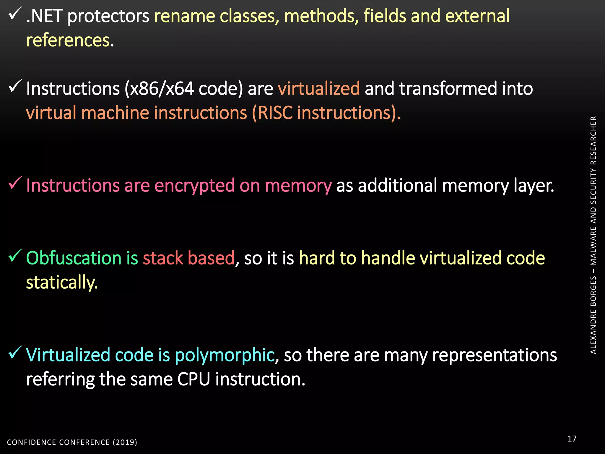 CONFIDENCE CONFERENCE (2019) 17
ALEXANDREBORGES–MALWAREANDSECURITYRESEARCHER
 .NET protectors rename classes, methods, fields and external
references.
 Instructions (x86/x64 code) are virtualized and transformed into
virtual machine instructions (RISC instructions).
 Instructions are encrypted on memory as additional memory layer.
 Obfuscation is stack based, so it is hard to handle virtualized code
statically.
 Virtualized code is polymorphic, so there are many representations
referring the same CPU instruction.
 