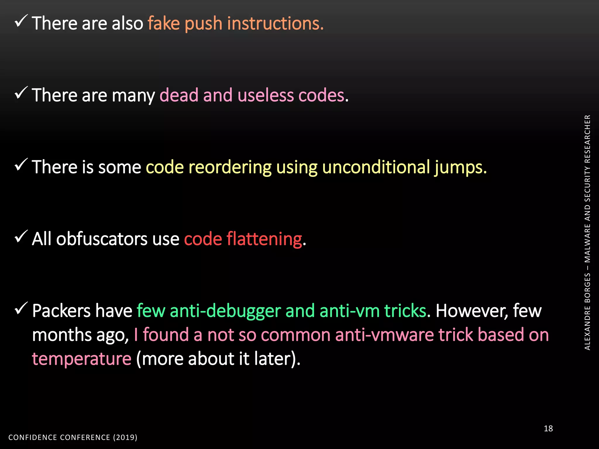 ALEXANDREBORGES–MALWAREANDSECURITYRESEARCHER
CONFIDENCE CONFERENCE (2019)
18
 There are also fake push instructions.
 There are many dead and useless codes.
 There is some code reordering using unconditional jumps.
 All obfuscators use code flattening.
 Packers have few anti-debugger and anti-vm tricks. However, few
months ago, I found a not so common anti-vmware trick based on
temperature (more about it later).
 