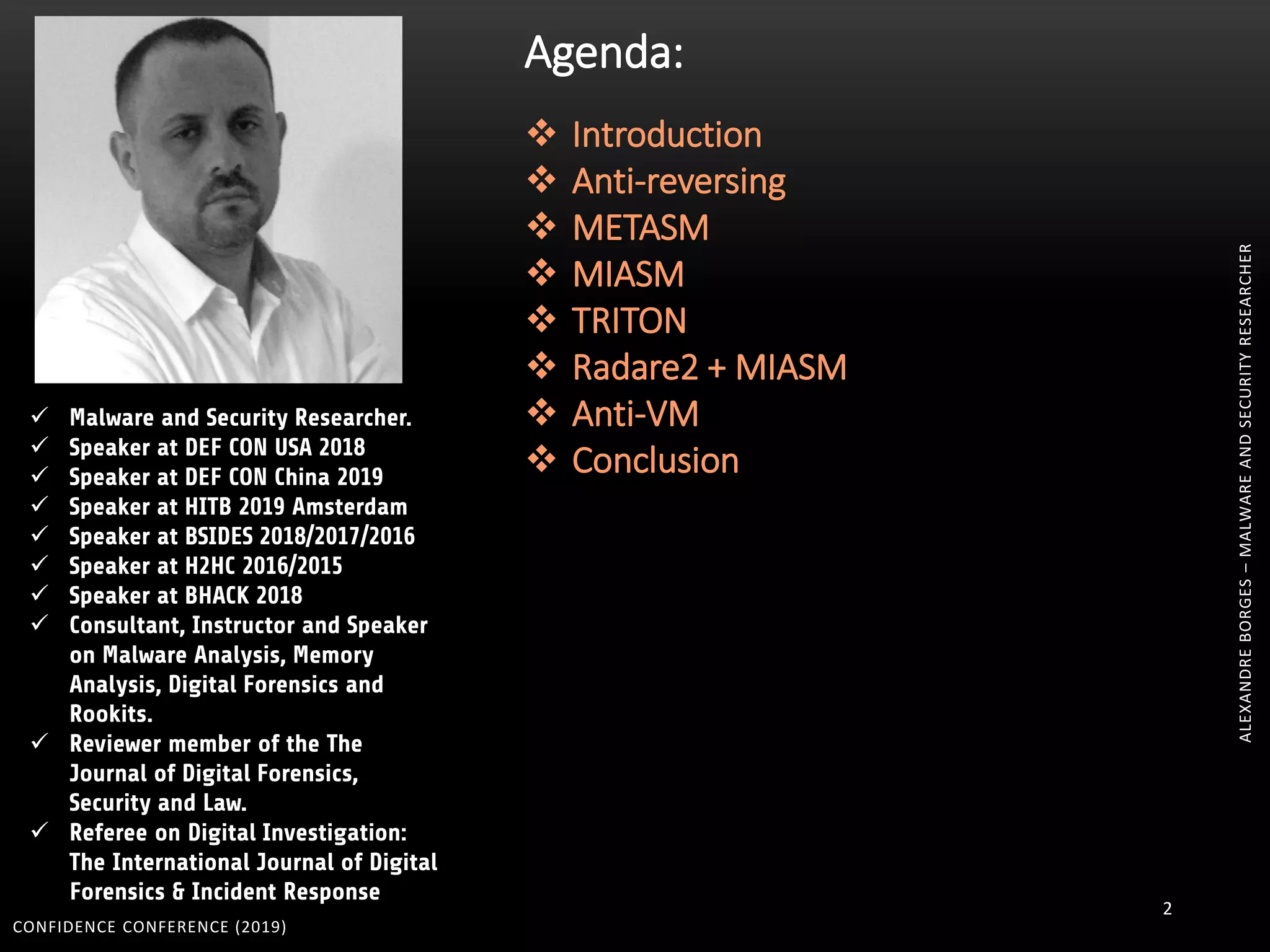 CONFIDENCE CONFERENCE (2019)
2
 Malware and Security Researcher.
 Speaker at DEF CON USA 2018
 Speaker at DEF CON China 2019
 Speaker at HITB 2019 Amsterdam
 Speaker at BSIDES 2018/2017/2016
 Speaker at H2HC 2016/2015
 Speaker at BHACK 2018
 Consultant, Instructor and Speaker
on Malware Analysis, Memory
Analysis, Digital Forensics and
Rookits.
 Reviewer member of the The
Journal of Digital Forensics,
Security and Law.
 Referee on Digital Investigation:
The International Journal of Digital
Forensics & Incident Response
Agenda:
 Introduction
 Anti-reversing
 METASM
 MIASM
 TRITON
 Radare2 + MIASM
 Anti-VM
 Conclusion
ALEXANDREBORGES–MALWAREANDSECURITYRESEARCHER
 
