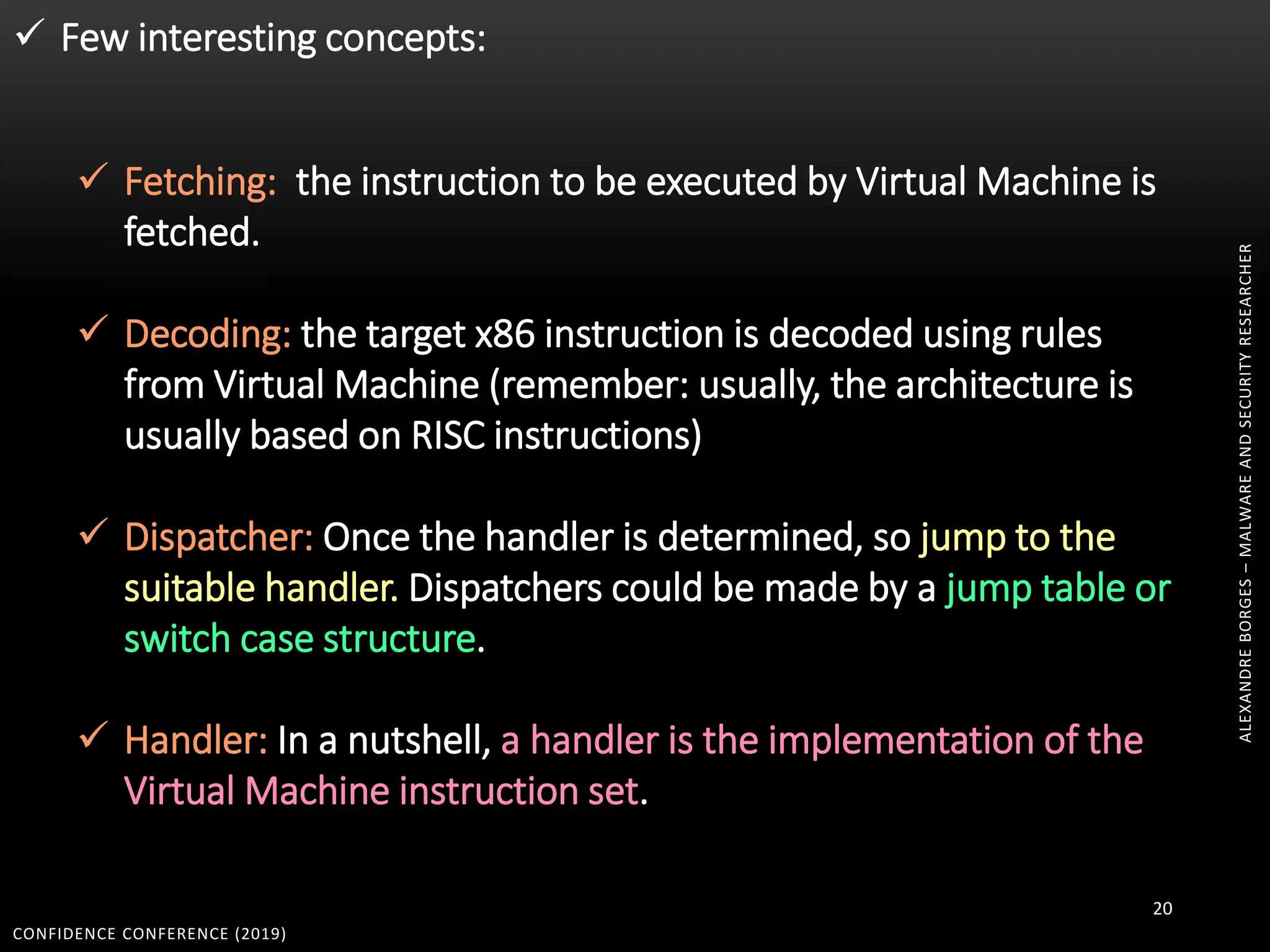 CONFIDENCE CONFERENCE (2019)
20
 Few interesting concepts:
 Fetching: the instruction to be executed by Virtual Machine is
fetched.
 Decoding: the target x86 instruction is decoded using rules
from Virtual Machine (remember: usually, the architecture is
usually based on RISC instructions)
 Dispatcher: Once the handler is determined, so jump to the
suitable handler. Dispatchers could be made by a jump table or
switch case structure.
 Handler: In a nutshell, a handler is the implementation of the
Virtual Machine instruction set.
ALEXANDREBORGES–MALWAREANDSECURITYRESEARCHER
 