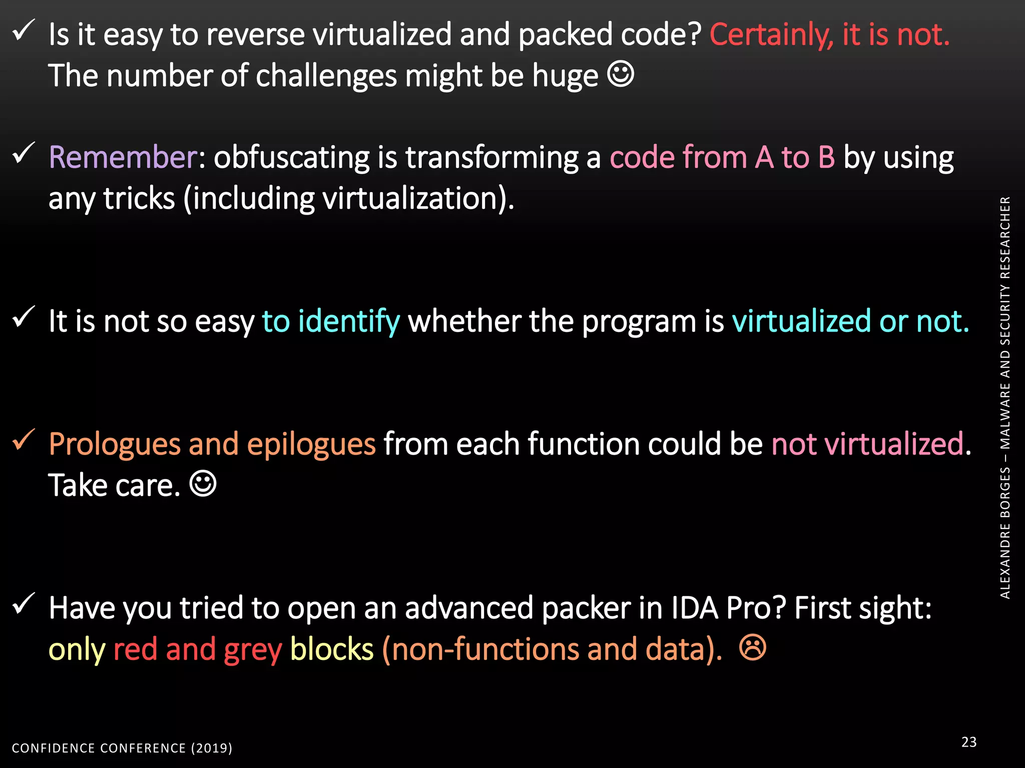 CONFIDENCE CONFERENCE (2019) 23
ALEXANDREBORGES–MALWAREANDSECURITYRESEARCHER
 Is it easy to reverse virtualized and packed code? Certainly, it is not.
The number of challenges might be huge 
 Remember: obfuscating is transforming a code from A to B by using
any tricks (including virtualization).
 It is not so easy to identify whether the program is virtualized or not.
 Prologues and epilogues from each function could be not virtualized.
Take care. 
 Have you tried to open an advanced packer in IDA Pro? First sight:
only red and grey blocks (non-functions and data). 
 