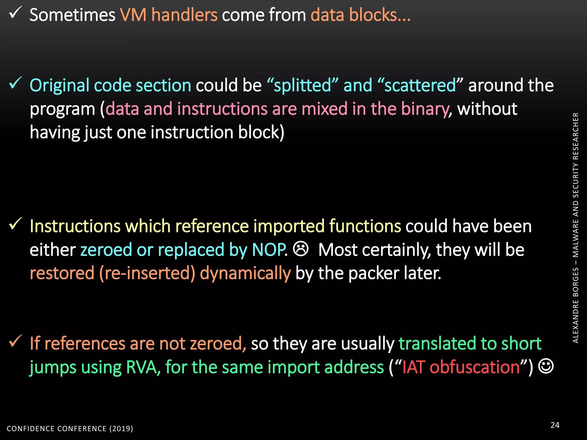 CONFIDENCE CONFERENCE (2019) 24
ALEXANDREBORGES–MALWAREANDSECURITYRESEARCHER
 Sometimes VM handlers come from data blocks...
 Original code section could be “splitted” and “scattered” around the
program (data and instructions are mixed in the binary, without
having just one instruction block)
 Instructions which reference imported functions could have been
either zeroed or replaced by NOP.  Most certainly, they will be
restored (re-inserted) dynamically by the packer later.
 If references are not zeroed, so they are usually translated to short
jumps using RVA, for the same import address (“IAT obfuscation”) 
 
