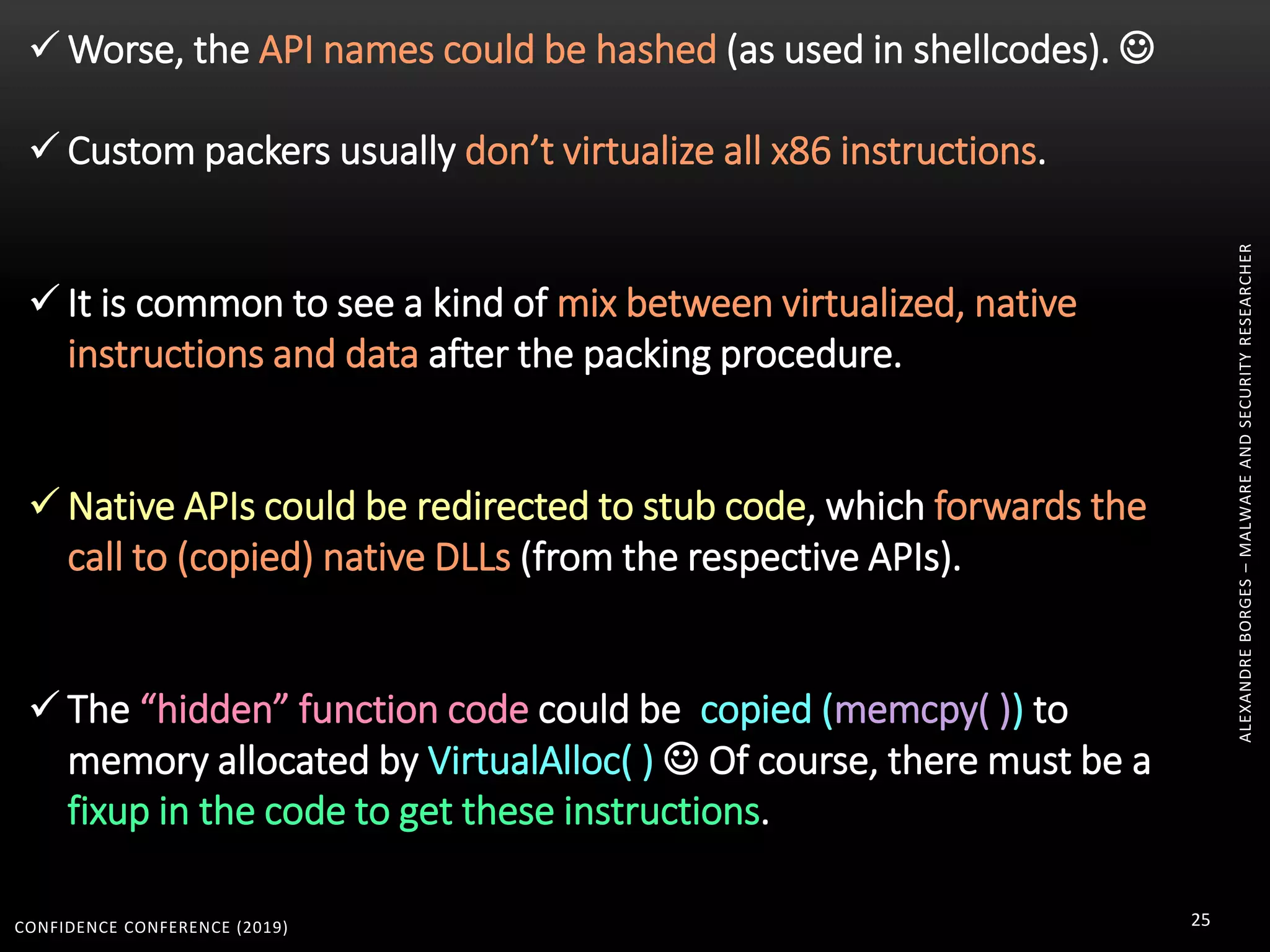 CONFIDENCE CONFERENCE (2019) 25
ALEXANDREBORGES–MALWAREANDSECURITYRESEARCHER
 Worse, the API names could be hashed (as used in shellcodes). 
 Custom packers usually don’t virtualize all x86 instructions.
 It is common to see a kind of mix between virtualized, native
instructions and data after the packing procedure.
 Native APIs could be redirected to stub code, which forwards the
call to (copied) native DLLs (from the respective APIs).
 The “hidden” function code could be copied (memcpy( )) to
memory allocated by VirtualAlloc( )  Of course, there must be a
fixup in the code to get these instructions.
 