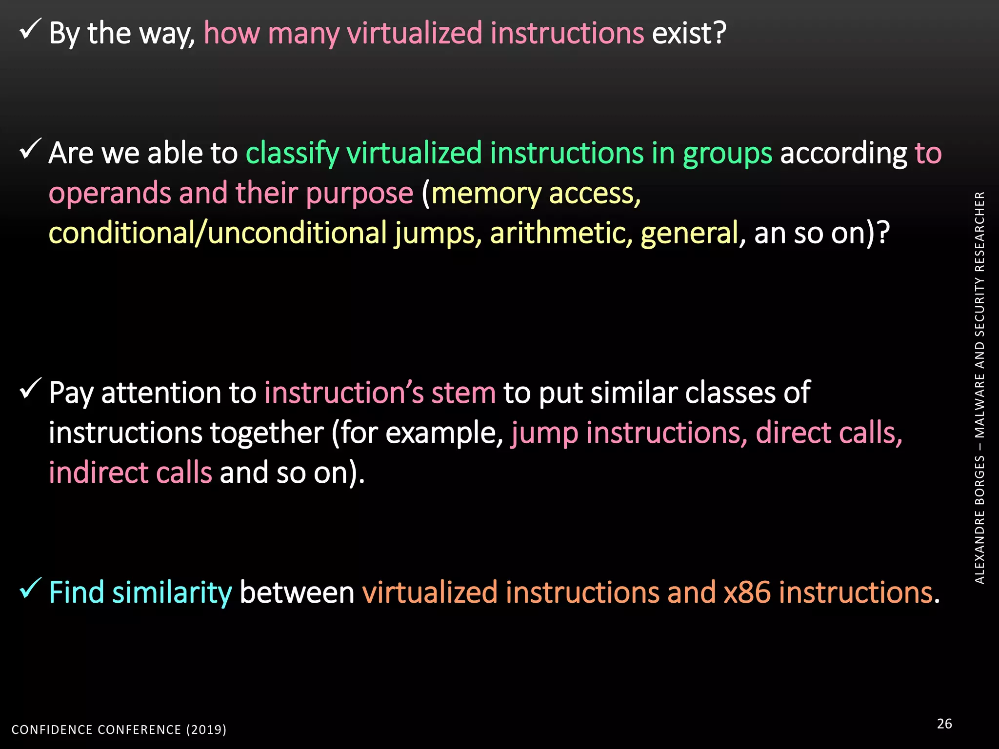 CONFIDENCE CONFERENCE (2019) 26
ALEXANDREBORGES–MALWAREANDSECURITYRESEARCHER
 By the way, how many virtualized instructions exist?
 Are we able to classify virtualized instructions in groups according to
operands and their purpose (memory access,
conditional/unconditional jumps, arithmetic, general, an so on)?
 Pay attention to instruction’s stem to put similar classes of
instructions together (for example, jump instructions, direct calls,
indirect calls and so on).
 Find similarity between virtualized instructions and x86 instructions.
 