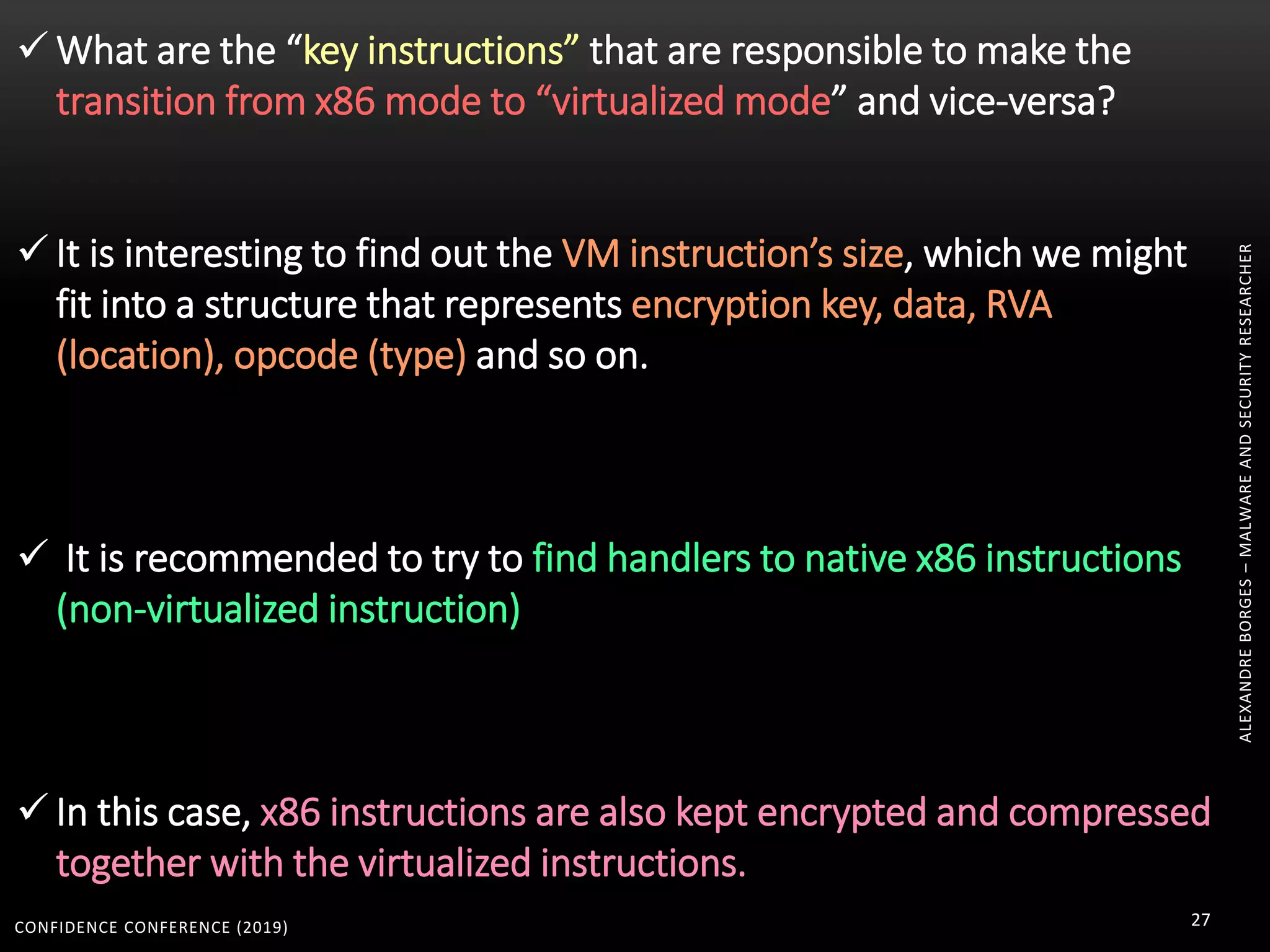CONFIDENCE CONFERENCE (2019) 27
ALEXANDREBORGES–MALWAREANDSECURITYRESEARCHER
 What are the “key instructions” that are responsible to make the
transition from x86 mode to “virtualized mode” and vice-versa?
 It is interesting to find out the VM instruction’s size, which we might
fit into a structure that represents encryption key, data, RVA
(location), opcode (type) and so on.
 It is recommended to try to find handlers to native x86 instructions
(non-virtualized instruction)
 In this case, x86 instructions are also kept encrypted and compressed
together with the virtualized instructions.
 