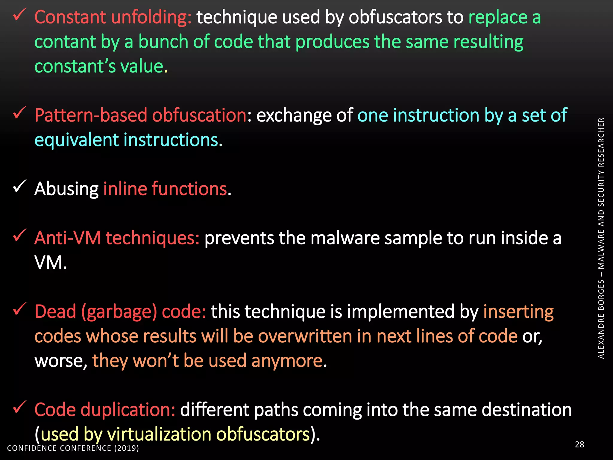 CONFIDENCE CONFERENCE (2019) 28
ALEXANDREBORGES–MALWAREANDSECURITYRESEARCHER
 Constant unfolding: technique used by obfuscators to replace a
contant by a bunch of code that produces the same resulting
constant’s value.
 Pattern-based obfuscation: exchange of one instruction by a set of
equivalent instructions.
 Abusing inline functions.
 Anti-VM techniques: prevents the malware sample to run inside a
VM.
 Dead (garbage) code: this technique is implemented by inserting
codes whose results will be overwritten in next lines of code or,
worse, they won’t be used anymore.
 Code duplication: different paths coming into the same destination
(used by virtualization obfuscators).
 
