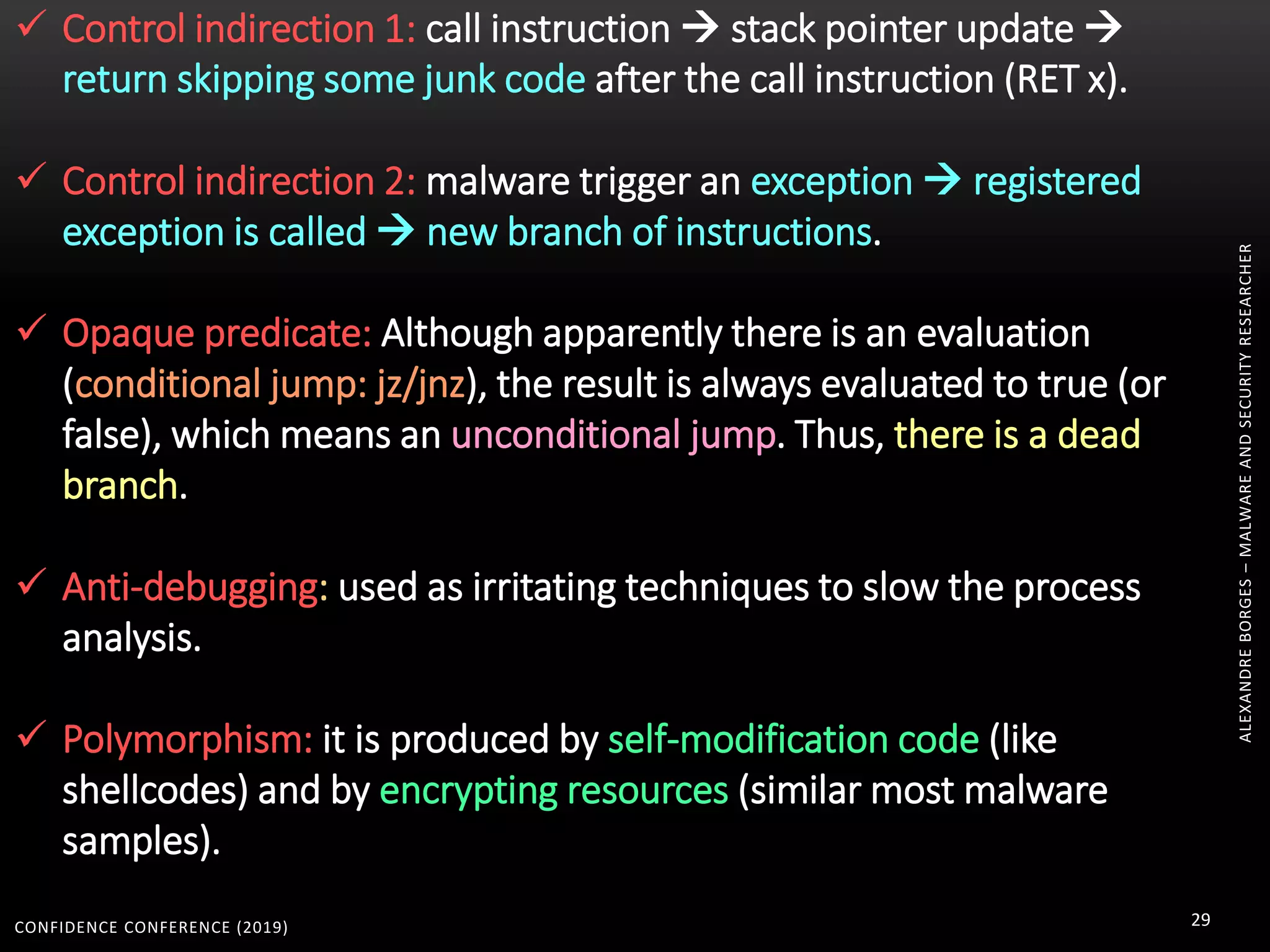 CONFIDENCE CONFERENCE (2019) 29
ALEXANDREBORGES–MALWAREANDSECURITYRESEARCHER
 Control indirection 1: call instruction  stack pointer update 
return skipping some junk code after the call instruction (RET x).
 Control indirection 2: malware trigger an exception  registered
exception is called  new branch of instructions.
 Opaque predicate: Although apparently there is an evaluation
(conditional jump: jz/jnz), the result is always evaluated to true (or
false), which means an unconditional jump. Thus, there is a dead
branch.
 Anti-debugging: used as irritating techniques to slow the process
analysis.
 Polymorphism: it is produced by self-modification code (like
shellcodes) and by encrypting resources (similar most malware
samples).
 