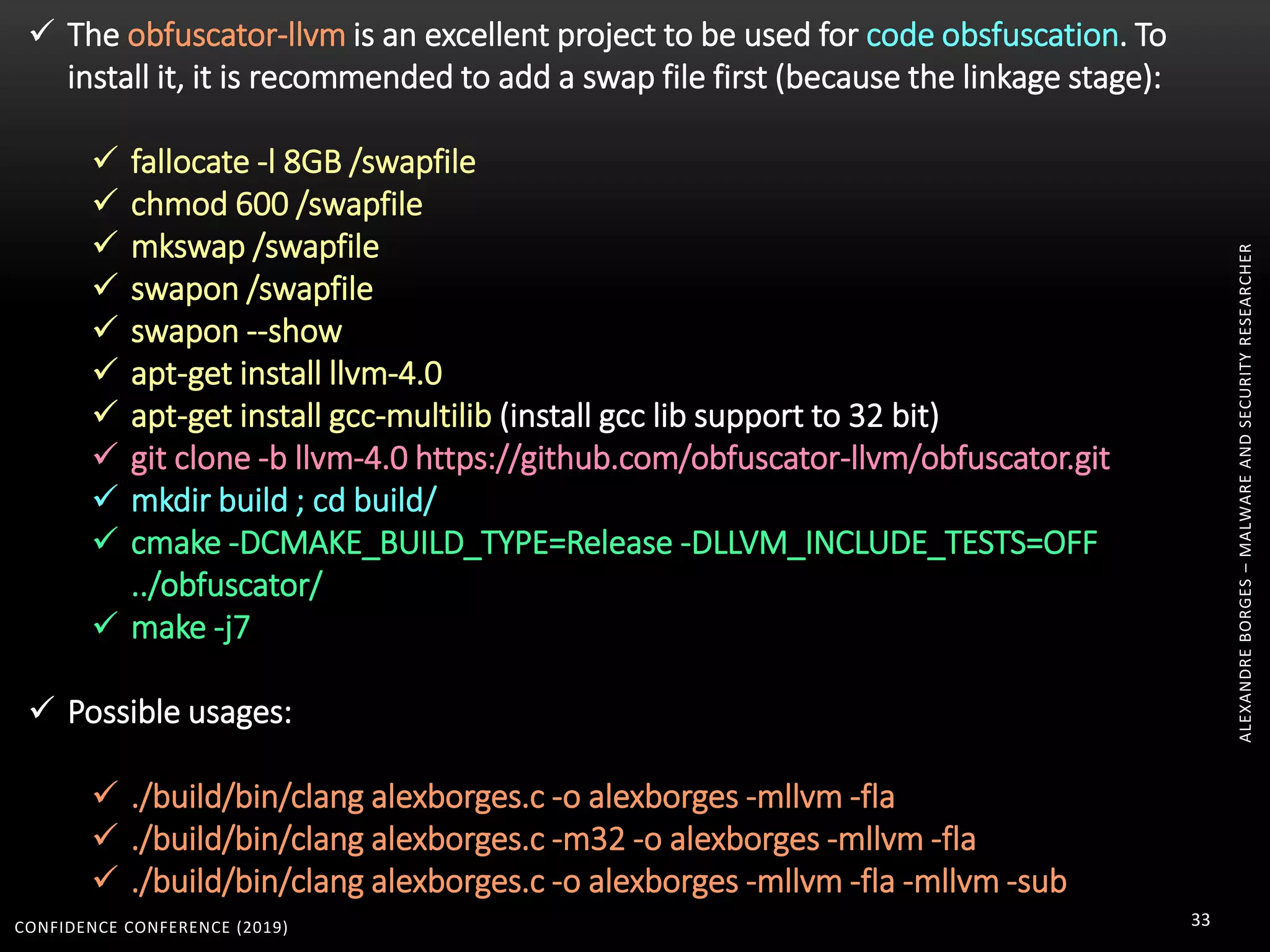 CONFIDENCE CONFERENCE (2019) 33
ALEXANDREBORGES–MALWAREANDSECURITYRESEARCHER
 The obfuscator-llvm is an excellent project to be used for code obsfuscation. To
install it, it is recommended to add a swap file first (because the linkage stage):
 fallocate -l 8GB /swapfile
 chmod 600 /swapfile
 mkswap /swapfile
 swapon /swapfile
 swapon --show
 apt-get install llvm-4.0
 apt-get install gcc-multilib (install gcc lib support to 32 bit)
 git clone -b llvm-4.0 https://github.com/obfuscator-llvm/obfuscator.git
 mkdir build ; cd build/
 cmake -DCMAKE_BUILD_TYPE=Release -DLLVM_INCLUDE_TESTS=OFF
../obfuscator/
 make -j7
 Possible usages:
 ./build/bin/clang alexborges.c -o alexborges -mllvm -fla
 ./build/bin/clang alexborges.c -m32 -o alexborges -mllvm -fla
 ./build/bin/clang alexborges.c -o alexborges -mllvm -fla -mllvm -sub
 