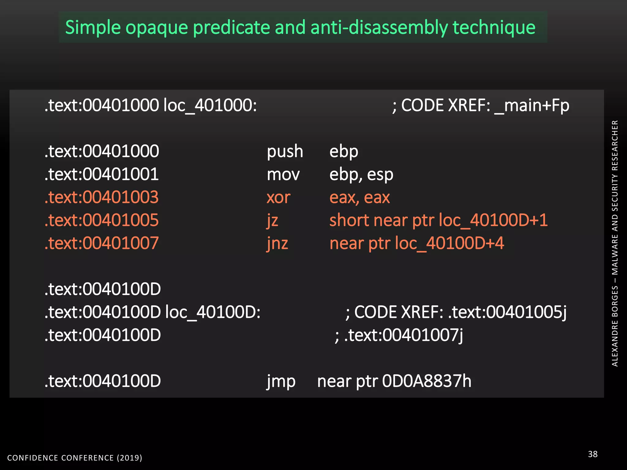 CONFIDENCE CONFERENCE (2019) 38
.text:00401000 loc_401000: ; CODE XREF: _main+Fp
.text:00401000 push ebp
.text:00401001 mov ebp, esp
.text:00401003 xor eax, eax
.text:00401005 jz short near ptr loc_40100D+1
.text:00401007 jnz near ptr loc_40100D+4
.text:0040100D
.text:0040100D loc_40100D: ; CODE XREF: .text:00401005j
.text:0040100D ; .text:00401007j
.text:0040100D jmp near ptr 0D0A8837h
Simple opaque predicate and anti-disassembly technique
ALEXANDREBORGES–MALWAREANDSECURITYRESEARCHER
 