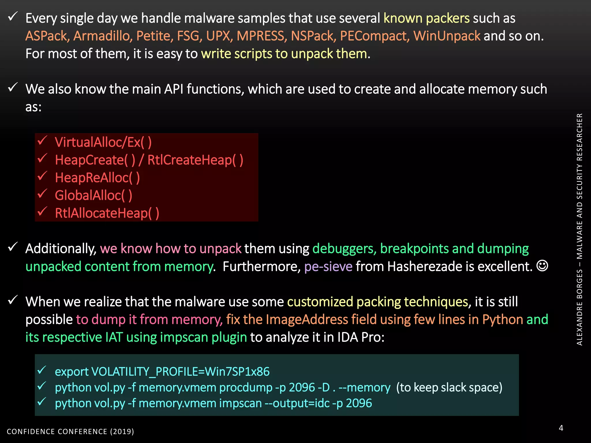 CONFIDENCE CONFERENCE (2019) 4
 Every single day we handle malware samples that use several known packers such as
ASPack, Armadillo, Petite, FSG, UPX, MPRESS, NSPack, PECompact, WinUnpack and so on.
For most of them, it is easy to write scripts to unpack them.
 We also know the main API functions, which are used to create and allocate memory such
as:
 VirtualAlloc/Ex( )
 HeapCreate( ) / RtlCreateHeap( )
 HeapReAlloc( )
 GlobalAlloc( )
 RtlAllocateHeap( )
 Additionally, we know how to unpack them using debuggers, breakpoints and dumping
unpacked content from memory. Furthermore, pe-sieve from Hasherezade is excellent. 
 When we realize that the malware use some customized packing techniques, it is still
possible to dump it from memory, fix the ImageAddress field using few lines in Python and
its respective IAT using impscan plugin to analyze it in IDA Pro:
 export VOLATILITY_PROFILE=Win7SP1x86
 python vol.py -f memory.vmem procdump -p 2096 -D . --memory (to keep slack space)
 python vol.py -f memory.vmem impscan --output=idc -p 2096
ALEXANDREBORGES–MALWAREANDSECURITYRESEARCHER
 