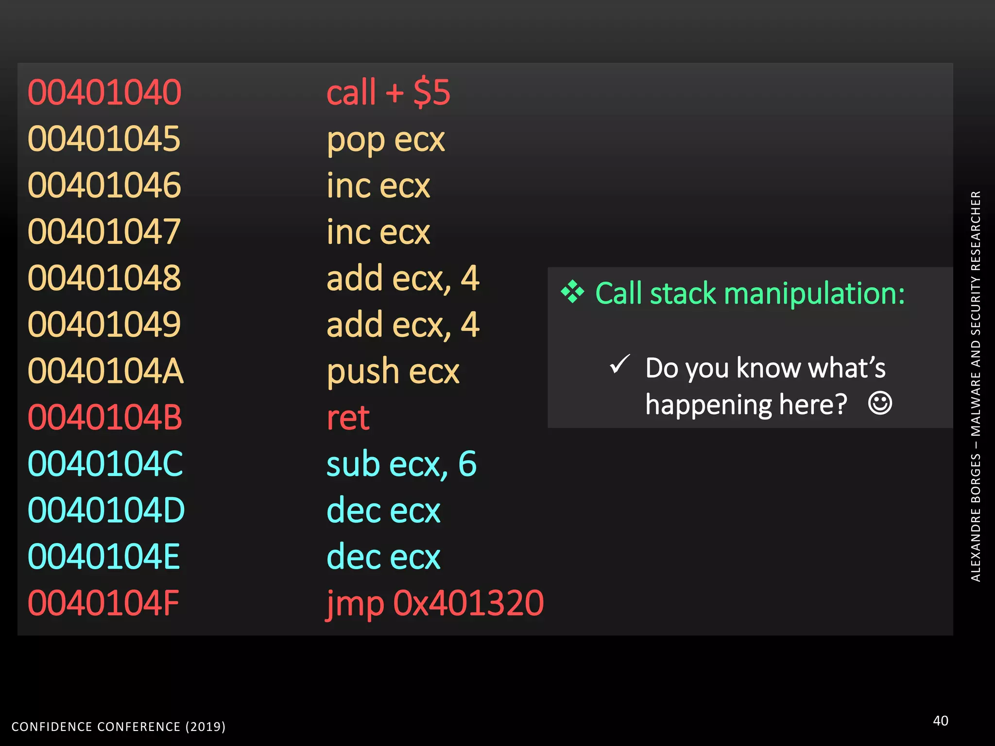 CONFIDENCE CONFERENCE (2019) 40
00401040 call + $5
00401045 pop ecx
00401046 inc ecx
00401047 inc ecx
00401048 add ecx, 4
00401049 add ecx, 4
0040104A push ecx
0040104B ret
0040104C sub ecx, 6
0040104D dec ecx
0040104E dec ecx
0040104F jmp 0x401320
 Call stack manipulation:
 Do you know what’s
happening here? 
ALEXANDREBORGES–MALWAREANDSECURITYRESEARCHER
 
